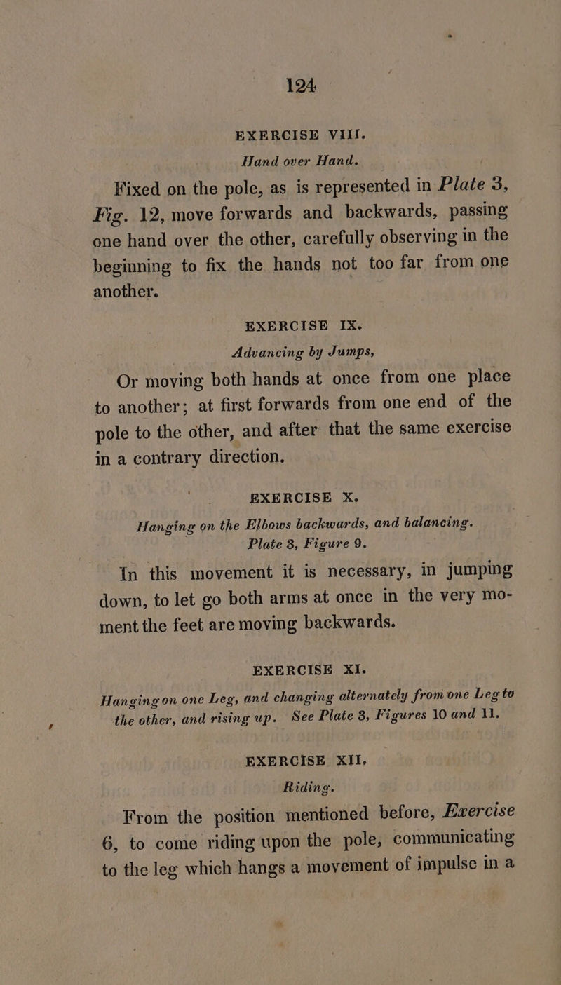EXERCISE VIII. Hand over Hand. Fixed on the pole, as is represented in Plate 3, Fig. 12, move forwards and backwards, passing one hand over the other, carefully observing in the beginning to fix the hands not too far from one another. EXERCISE IX. Advancing by Jumps, Or moving both hands at once from one place to another; at first forwards from one end of the pole to the other, and after that the same exercise in a contrary direction. EXERCISE X. Hanging on the Elbows backwards, and balancing. Plate 3, Figure 9. In this movement it is necessary, in jumping down, to let go both arms at once in the very mo- ment the feet are moving backwards. EXERCISE XI. Hanging on one Leg, and changing alternately from one Leg to the other, and rising up. See Plate 3, Figures 10 and 11. EXERCISE XII, Riding. Fyrom the position mentioned before, Exercise 6, to come riding upon the pole, communicating to the leg which hangs a movement of impulse in a