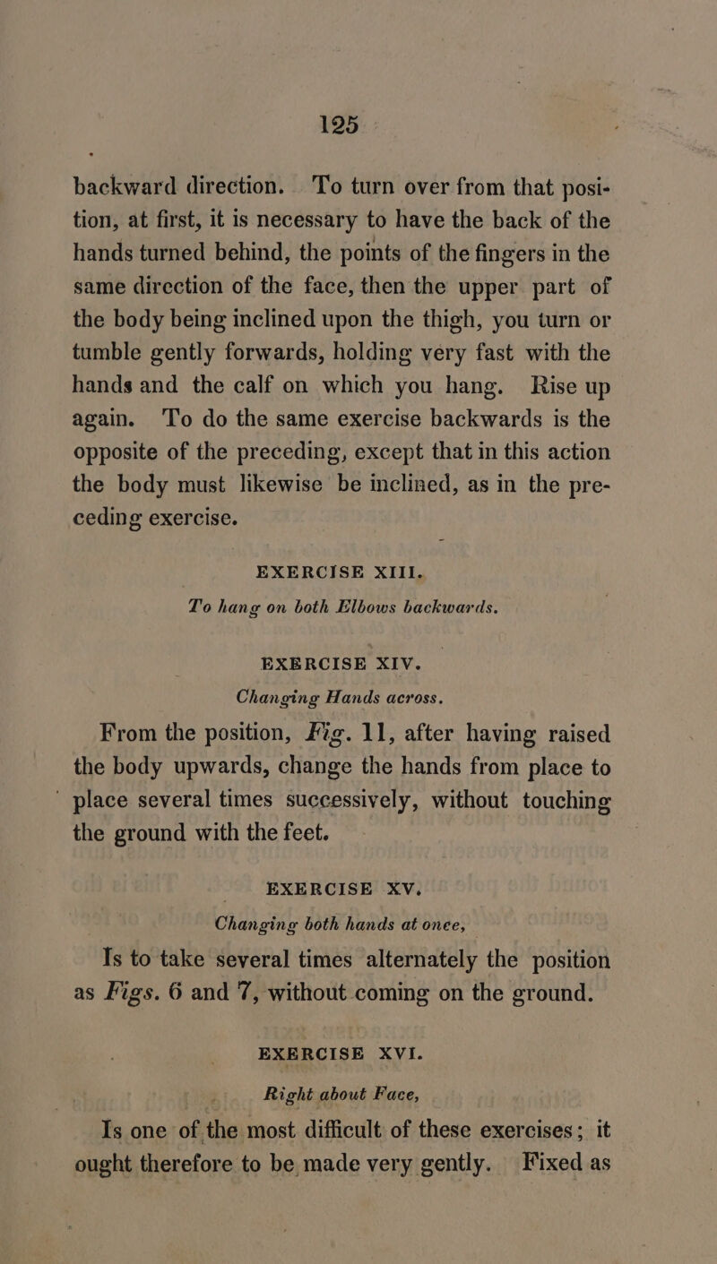 backward direction. To turn over from that posi- tion, at first, it is necessary to have the back of the hands turned behind, the points of the fingers in the same direction of the face, then the upper part of the body being inclined upon the thigh, you turn or tumble gently forwards, holding very fast with the hands and the calf on which you hang. Rise up again. ‘To do the same exercise backwards is the opposite of the preceding, except that in this action the body must likewise be inclined, as in the pre- ceding exercise. EXERCISE XIII. To hang on both Elbows backwards. EXERCISE XIV. Changing Hands across. From the position, Fig. 11, after having raised the body upwards, change the hands from place to ' place several times successively, without touching the ground with the feet. EXERCISE Xv. Changing both hands at onee, © Is to take several times alternately the position as Figs. 6 and 7, without coming on the ground. EXERCISE XVI. : Right about Face, Is one of the most difficult of these exercises; it ought therefore to be made very gently. Fixed as