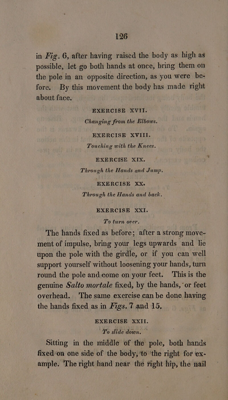 in Fig. 6, after having raised the body as high as possible, let go both hands at once, bring them on the pole in an opposite direction, as you were be- fore. By this movement the body has made right about face. EXERCISE XVII. Changing from the Elbows. EXERCISE XVIII. Touching with the Knees. EXERCISE XIX. Through the Hands and Jump. EXERCISE XxX. Through the Hands and back. | EXERCISE XXI. To turn over. The hands fixed as before; after a strong move- ment of impulse, bring your legs upwards ‘and lie upon the pole with the girdle, or if you can well support yourself without loosening your hands, turn round the pole and.come on your feet. This is the genuine Salto mortale fixed, by the hands, ‘or feet overhead. The same exercise can be done having the hands fixed as in Figs. 7 and 15, EXERCISE XXII. To slide down. Sitting in the middle of the pole, both hands fixed’on one side of the body, ‘to ‘the right for ex- ample. The right hand near the fight hip, the nail