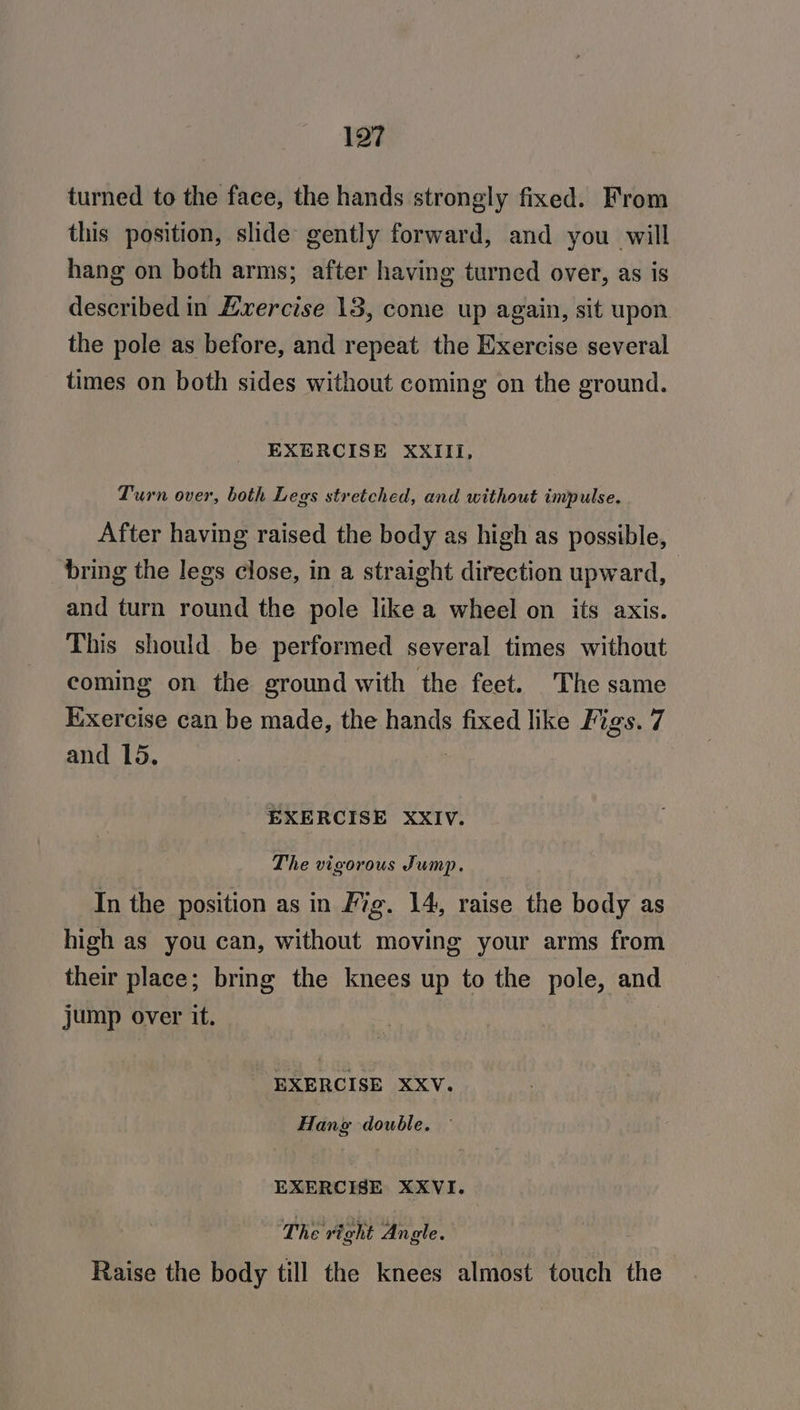 turned to the face, the hands strongly fixed. From this position, slide gently forward, and you will hang on both arms; after having turned over, as is described in Lvercise 13, come up again, sit upon the pole as before, and repeat the Exercise several times on both sides without coming on the ground. EXERCISE XXIII, Turn over, both Legs stretched, and without impulse. After having raised the body as high as possible, bring the legs close, in a straight direction upward, and turn round the pole like a wheel on its axis. This should be performed several times without coming on the ground with the feet. The same Exercise can be made, the hands fixed like Figs. 7 and 15. | EXERCISE XXIV. The vigorous Jump. In the position as in Fig. 14, raise the body as high as you can, without moving your arms from their place; bring the knees up to the pole, and jump over it. EXERCISE XXV. Hang double. ~ EXERCISE XXVI. The right Angle. Raise the body till the knees almost touch the