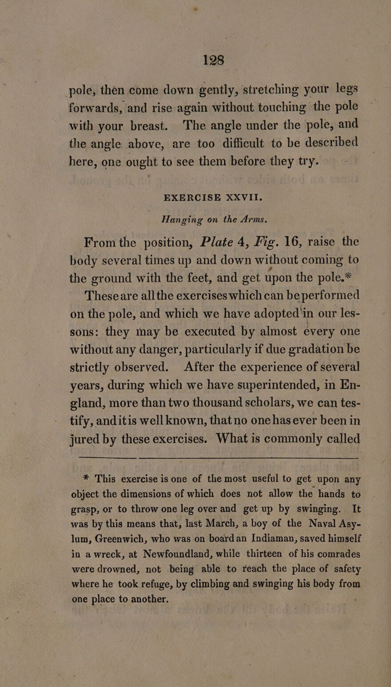 pole, then come down gently, stretching your legs forwards, and rise again without touching the pole with your breast. The angle under the pole, and the angle above, are too difficult to be described here, one ought to see them before they try. EXERCISE XXVII. Hanging on the Arms. From the position, Plate 4, Fig. 16, raise the body several times up and down without coming to the ground with the feet, and get upon the pole.* Theseare all the exercises which can be performed on the pole, and which we have adopted in our les- sons: they may be executed by almost every one without any danger, particularly if due gradation be strictly observed. After the experience of several years, during which we have superintended, in En- gland, more than two thousand scholars, we can tes- tify, anditis well known, thatno onehas ever been in jured by these exercises. What is commonly called * This exercise is one of the most useful to get upon any object the dimensions of which does not allow the hands to grasp, or to throw one leg over and get up by swinging. It was by this means that, last March, a boy of the Naval Asy- lum, Greenwich, who was on boardan Indiaman, saved himself in awreck, at Newfoundland, while thirteen of his comrades were drowned, not being able to reach the place of safety where he took refuge, by climbing and swinging his body from one place to another.