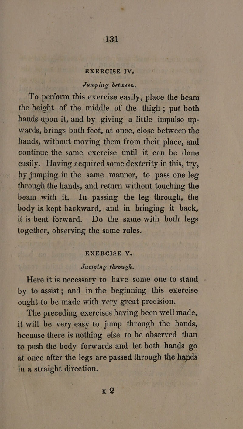 EXERCISE Iv. Jumping between. _ To perform this exercise easily, place the beam the height of the middle of the thigh; put both hands upon it, and by giving a little impulse up- wards, brings both feet, at once, close between the hands, without moving them from their place, and continue the same. exercise until it can be done easily. Having acquired some dexterity in this, try, by jumping in the same manner, to pass one leg through the hands, and return without touching the beam with it. In. passing the leg through, the body is kept backward, and in bringing it back, it is bent forward. Do the.same with both legs together, observing the same rules. EXERCISE V. Jumping through. Here it is necessary to have some one to stand, by to assist; and in the beginning this exercise ought to be made with very great precision. The preceding exercises having been well made, it will be very easy to jump through the hands, because there is nothing else to be observed than to push the body forwards and let both hands go at once after the legs are passed through the hands ina straight direction. i K 2