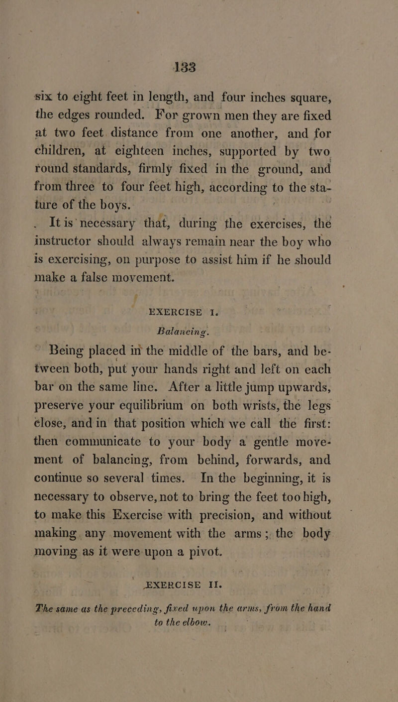 six to eight feet in length, and four inches square, the edges rounded. For grown men they are fixed at two feet distance from one another, and for children, at eighteen inches, supported by two round standards, firmly fixed in the ground, and from three to four feet high, eae gaat to the sta- ture of the boys. It is necessary that, during the exercises, ihe instructor should always remain near the boy who is exercising, on purpose to assist him if he should make a false movement. EXERCISE 1. Balancing. Being placed in the middle of the bars, and be- tween both, put your hands right and left on each bar on the same line. After a little jump upwards, preserve your equilibrium on both wrists, the legs close, and in that position which we call the first: then communicate to your body a gentle move- ment of balancing, from behind, forwards, and continue so several times. In the beginning, it is necessary to observe, not to bring the feet too high, to make this Exercise with precision, and without making. any movement with the arms; the body moving as it were upon a pivot. . ' EXERCISE II. The same as the preceding, fined upon the arms, from the hand to the elbow.