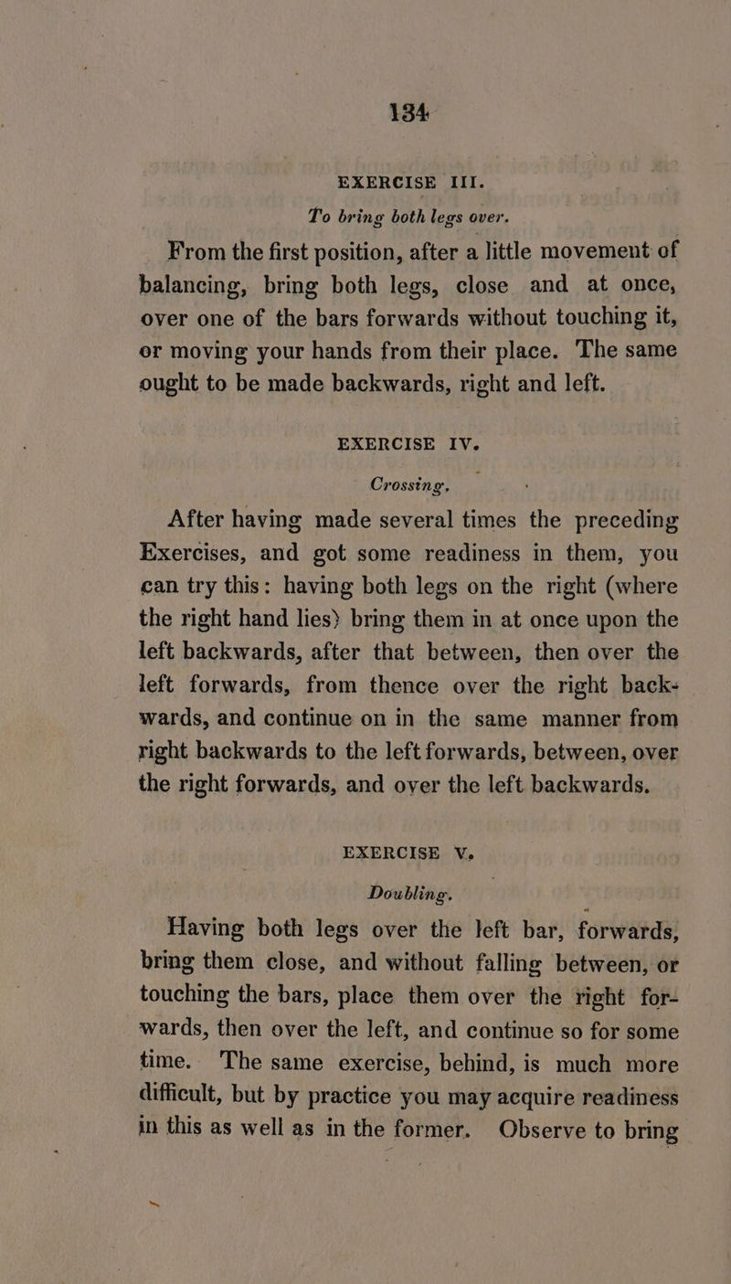 EXERCISE III. To bring both legs over. From the first position, after a little movement of balancing, bring both legs, close and at once, over one of the bars forwards without touching it, or moving your hands from their place. The same ought to be made backwards, right and left. EXERCISE IV. Crossing, After having made several times the preceding Exercises, and got some readiness in them, you can try this: having both legs on the right (where the right hand lies) bring them in at once upon the left backwards, after that between, then over the left forwards, from thence over the right back- wards, and continue on in the same manner from right backwards to the left forwards, between, over the right forwards, and over the left. backwards. EXERCISE V. Doubling. Having both legs over the left bar, forwards, bring them close, and without falling between, or touching the bars, place them over the right for- wards, then over the left, and continue so for some time. The same exercise, behind, is much more difficult, but by practice you may acquire readiness in this as well as in the former. Observe to bring