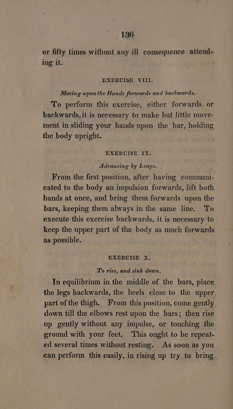 or fifty times without any ill consequence attend- ing it. EXERCISE VIII. Moving upon the Hands forwards and backwards. To perform this exercise, either forwards. or backwards, it is necessary to make but little move- ment in sliding your hands upon the bar, holding the body upright. EXERCISE IX. Advancing by Leaps. From the first position, after having communi- cated to the body an impulsion forwards, lift both hands at once, and bring them forwards upon the bars, keeping them always in the same line. To execute this exercise backwards, it is necessary to keep the upper part of the bady as much forwards as. possible. | EXERCISE X. To rise, and sink down. In equilibrium in the middle of the bars, place the legs backwards, the heels close to the upper part of the thigh. From this position, come gently down till the elbows rest upon the bars; then rise up gently without any impulse, or touching the ground with your feet. This ought to be repeat- ed several times without resting. As soon as you can perform this easily, in rising up try to bring
