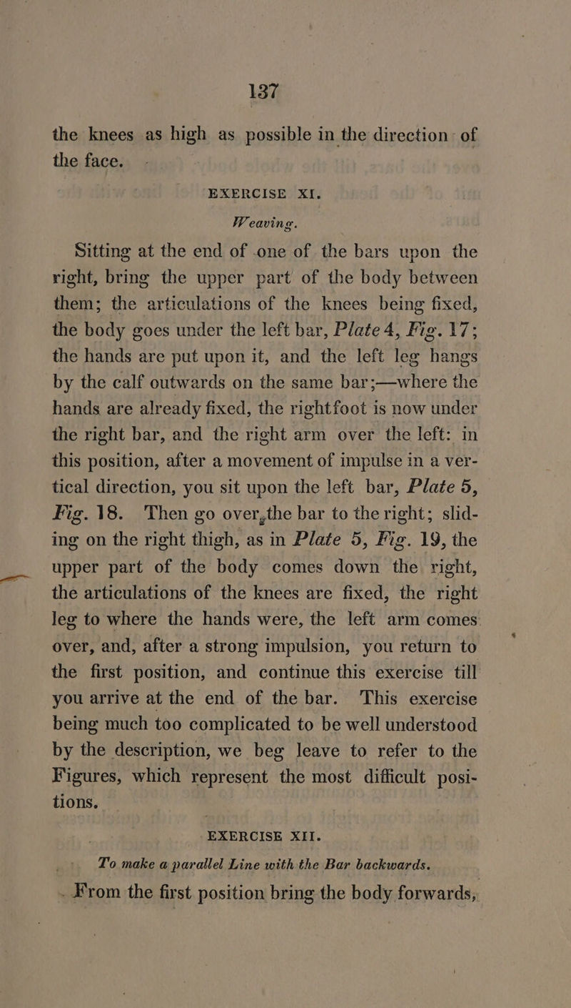the knees as high as possible in the direction: of the face. EXERCISE XI. Weaving. Sitting at the end of one of the bars upon the right, bring the upper part of the body between them; the articulations of the knees being fixed, the body goes under the left bar, Plate 4, Fig. 17; the hands are put upon it, and the left leg hangs by the calf outwards on the same bar;—where the hands are already fixed, the rightfoot is now under the right bar, and the right arm over the left: in this position, after a movement of impulse in a ver- tical direction, you sit upon the left bar, Plate 5, Fig. 18. Then go over,the bar to the right; slid- ing on the right thigh, as in Plate 5, Fig. 19, the upper part of the body comes down the right, the articulations of the knees are fixed, the right leg to where the hands were, the left arm comes over, and, after a strong impulsion, you return to the first position, and continue this exercise till you arrive at the end of the bar. This exercise being much too complicated to be well understood by the description, we beg leave to refer to the Figures, which represent the most difficult posi- tions. EXERCISE XII. To make a parallel Line with the Bar backwards. - From the first position bring the body forwards,