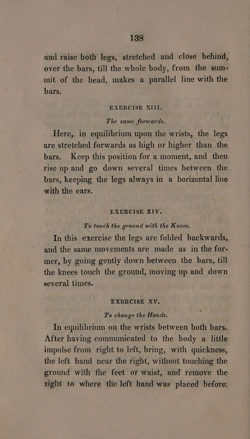 and raise both legs, stretched and close behind, over the bars, till the whole body, from the sum- mit of the head, makes a parallel line with the bars. EXERCISE XIII. The same forwards. Here, in equilibrium upon the wrists, the legs are stretched forwards as high or higher than the bars. Keep this position for a moment, and then rise up and go down several times between the bars, keeping the legs always in a horizontal line with tlie ears. EXERCISE XIV. To touch the ground with the Knees. In this exercise the legs are folded backwards, and the same movements are made as in the for- mer, by going gently down between the bars, till the knees touch the ground, moving up and down several times. EXERCISE XV. “ To change the Hands. In equilibrium on the wrists between both bars. After having communicated to the body a little impulse from right to left, bring, with quickness, the left hand near the right, without touching the ground with the feet or waist, and remove the right to where the left hand was placed before: