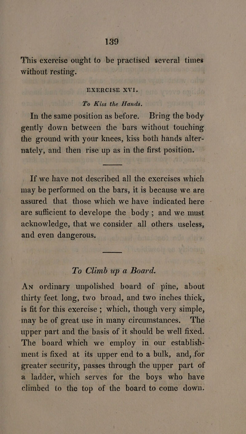 This exercise ought to be practised several times without resting. EXERCISE XVI. To Kiss the Hands. In the same position as before. Bring the body gently down between the bars without touching the ground with your knees, kiss both hands alter- nately, and then rise up as in the first position. ——S ae If we have not described all the exercises which may be performed on the bars, it is because we are assured that those which we have indicated here - are sufficient to develope the body ; and we must acknowledge, that we consider all others useless, and even dangerous. | To Climb up a Board. An ordinary unpolished board of pine, about thirty feet long, two broad, and two inches thick, is fit for this exercise ; which, though very simple, may be of great use in many circumstances. The . upper part and the basis of it should be well fixed. The board which we employ in our establish-— ment is fixed at its upper end to a bulk, and, for greater security, passes through the upper part of a ladder, which serves for the boys who have climbed to the top of the board to come down.