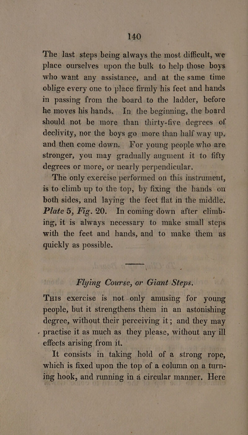 « place ourselves upon the bulk to help those boys who want any assistance, and at the same time oblige every one to place firmly his feet and hands in passing from the board to the ladder, before he moves his hands. In the beginning, the board should not be more than thirty-five degrees of declivity, nor the boys go more than half way up, and then come down. For young people who are stronger, you may gradually augment it to fifty degrees or more, or nearly perpendicular. | The only exercise performed on this instrument, both sides, and laying the feet flat in the middle. Plate 5, Fig. 20. In coming down after climb- ing, it is always necessary to make small steps with the feet and hands, and to make them as quickly as possible. OS Flying Course, or Giant Steps. TuHIs exercise is not-only amusing for young people, but it strengthens them in an astonishing degree, without their perceiving it; and they may practise it as much as_ they please, without any ill effects arising from it. It consists in taking hold of a strong rope, which is fixed upon the top of a column on a turn- ing hook, and running in a circular manner. Here