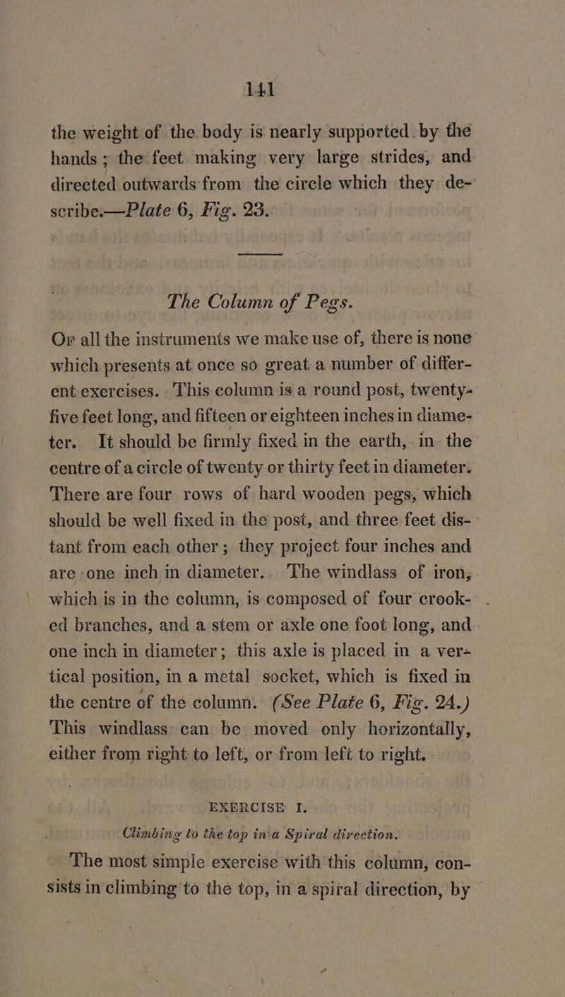 the weight of the. body is nearly supported. by the hands ; the feet making very large strides, and. directed outwards from the circle which they de~ scribe.—Plate 6, Fig. 23. ee The Column of Pegs. Or all the instruments we make use of, there is none which presents at once so great a number of differ- ent exercises. This column is a round post, twenty- five feet long, and fifteen or eighteen inches in diame- ter. It should be firmly fixed in the earth,.in. the centre of acircle of twenty or thirty feet in diameter. There are four rows of hard wooden pegs, which should be well fixed in the post, and three feet dis- tant from each other; they project four inches and are one inch in diameter.. The windlass of iron, which is in the column, is composed of four crook-. - ed branches, and a stem or axle one foot long, and one inch in diameter; this axle is placed in a ver- tical position, in a metal socket, which is fixed in the centre of the column. (See Plate 6, Fig. 24.) This windlass: can be moved only horizontally, either from right to left, or from left to right. - : EXERCISE I, Climbing to the top in:a Spiral direction. The most simple exercise with this column, con- sists in climbing to the top, in a spiral direction, by