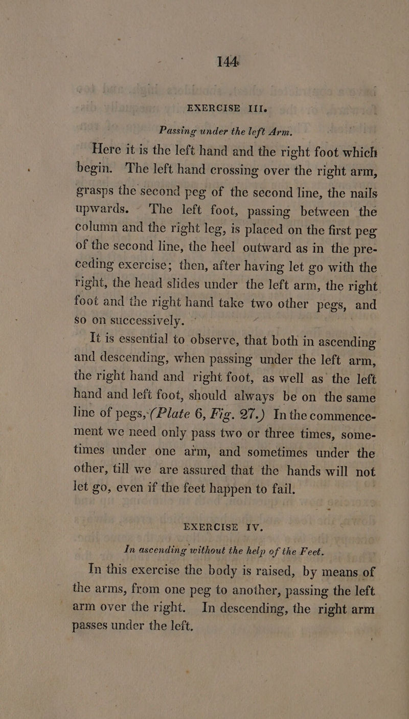 EXERCISE III. Passing under the left Arm. Here it is the left hand and the right foot which begin. The left hand crossing over the right arm, grasps the second peg of the second line, the nails upwards. The left foot, passing between the column and the right leg, is placed on the first peg of the second line, the heel outward as in the pre- ceding exercise; then, after having let go with the right, the head slides under the left arm, the right. foot and the right hand take two other pegs, and So on successively. — | It is essential to observe, that both in ascending and descending, when passing under the left arm, the right hand and right foot, as well as the left hand and left foot, should always be on the same line of pegs,-(Plate 6, Fig. 27.) Inthe commence- ment we need only pass two or three times, some- times under one aim, and sometimes under the other, till we are assured that the hands will not let go, even if the feet happen to fail. EXERCISE IV. In ascending without the help of the Feet. In this exercise the body is raised, by means of the arms, from one peg to another, passing the left _ arm over the right. In descending, the right arm passes under the left.