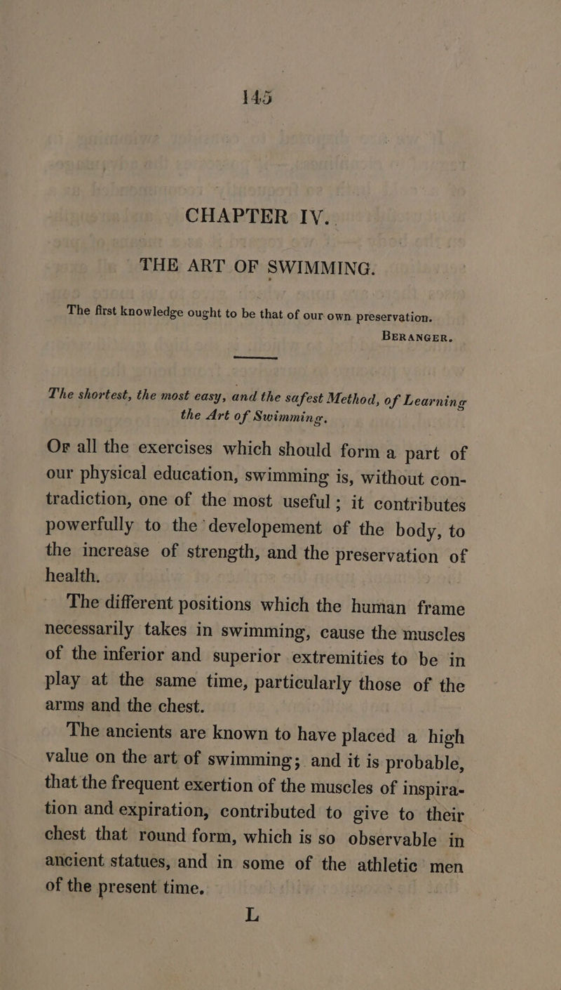 CHAPTER IV... THE ART OF SWIMMING. The first knowledge ought to be that of our own preservation. BERANGER. The shortest, the most easy, and the safest Method, of Lear ning the Art of Swimming. Or all the exercises which should form a. part of our physical education, swimming is, without con- tradiction, one of the most useful; it contributes powerfully to the developement of the body, to the increase of strength, and the preservation of health. , The different positions which the human frame necessarily takes in swimming, cause the muscles of the inferior and superior extremities to be in play at the same time, particularly those of the arms and the chest. The ancients are known to have placed a high value on the art of swimming; and it is probable, that the frequent exertion of the muscles of i inspira- tion and expiration, contributed to give to their chest that round form, which is so observable in ancient statues, and in some of the athletic’ men of the present time. L