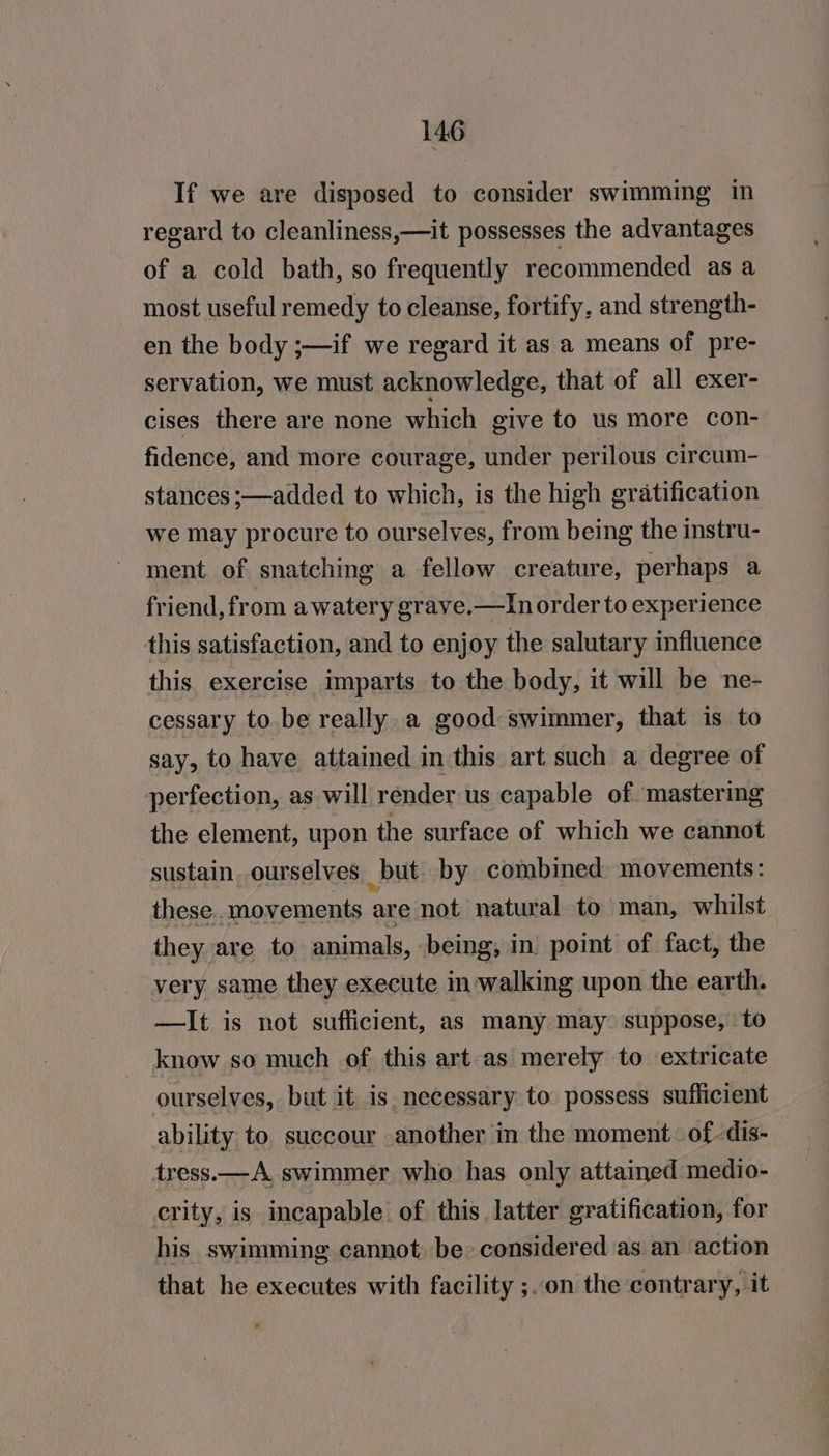 If we are disposed to consider swimming in regard to cleanliness,—it possesses the advantages of a cold bath, so frequently recommended as a most useful remedy to cleanse, fortify, and strength- en the body ;—if we regard it as a means of pre- servation, we must acknowledge, that of all exer- cises there are none which give to us more con- fidence, and more courage, under perilous circum- stances ;—added to which, is the high gratification we may procure to ourselves, from being the instru- ment of snatching a fellow creature, perhaps a friend, from a watery grave.—In order to experience this satisfaction, and to enjoy the salutary influence this exercise imparts to the body, it will be ne- cessary to be really. a good swimmer, that is to say, to have attained in this art such a degree of perfection, as will render us capable of mastering the element, upon the surface of which we cannot sustain..ourselves but by combined: movements: these movements are not natural to man, whilst they are to animals, being, in. point of fact, the very same they execute in walking upon the earth. —It is not sufficient, as many may suppose, to know so much of this art as merely to extricate ourselves, but it is necessary to possess sufficient ability to succour another in the moment of -dis- tress.—A swimmer who has only attained medio- crity, is incapable. of this latter gratification, for his swimming cannot, be considered as an action that he executes with facility ;..on the contrary, it