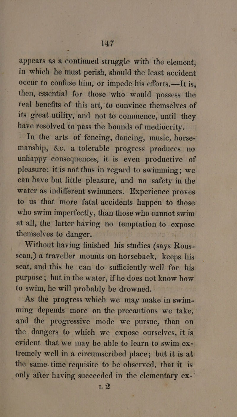 7 appears as a continued struggle with the element, in which he must perish, should the least accident occur to confuse him, or impede his efforts.—It is, then, essential for those who would possess the real benefits of this art, to convince themselves of its great utility, and not to commence, until they have resolved to pass the bounds of mediocrity. - In the arts of fencing, dancing, music, horse- manship, &amp;c. a tolerable progress produces no unhappy consequences, it is even productive of pleasure: it is not thus in regard to swimming; we ean have but little pleasure, and no safety in the water as indifferent swimmers. Experience proves to us that more fatal accidents happen to those who swim imperfectly, than those who cannot swim at all, the latter having no temptation to expose themselves to danger. Without having finished his binidied aes Rous- seau,} a traveller mounts on horseback, keeps his seat, and this he can do sufficiently well for his purpose; but in the water, if he does not know how to swim, he will probably be drowned. - As the progress which we may make in swim- ming depends more on the precautions we take, and the progressive mode we pursue, than on the dangers to which we expose ourselves, it is evident that we may be able to learn to swim ex- tremely well in a circumscribed place; but it is at the same- time requisite to be observed, that it is only after having succeeded in the elementary ex-. L2
