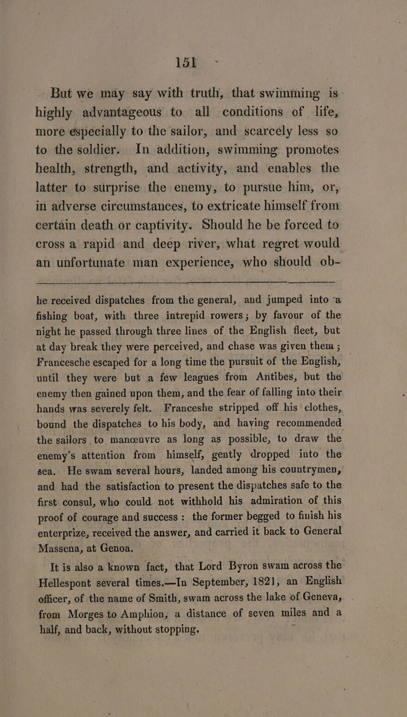 ier > But we may say with truth, that swimming is highly advantageous to all conditions of life, more especially to the sailor, and scarcely less so to the soldier. In addition, swimming promotes health, strength, and activity, and enables the latter to surprise the enemy, to pursue him, or, in adverse circumstances, to extricate himself from certain death or captivity. Should he be forced to cross a rapid and deep river, what regret would an unfortunate man experience, who should ob- he received dispatches from the general, and jumped into a fishing boat, with three intrepid rowers; by favour of the night he passed through three lines of the English fleet, but at day break they were perceived, and chase was given them ; Francesche escaped for a long time the pursuit of the English, | until they were but a few leagues from Antibes, but the enemy then gained upon them, and the fear of falling into their hands was severely felt. Franceshe stripped off his clothes, bound the dispatches to his body, and having recommended the sailors to manceuvre as long as possible, to draw the enemy's attention from himself, gently dropped into the sea. He swam several hours, landed among his countrymen,’ and had the satisfaction to present the dispatches safe to the first consul, who could not withhold his admiration of this proof of courage and success: the former begged to finish his enterprize, received the answer, and carried it back to General Massena, at Genoa. It is also a known fact, that Lord Byron swam across the’ Hellespont several times.—In September, 1821, an English officer, of the name of Smith, swam across the lake of Geneva, from Morges to Amphion, a distance of seven miles and a half, and back, without stopping. f .