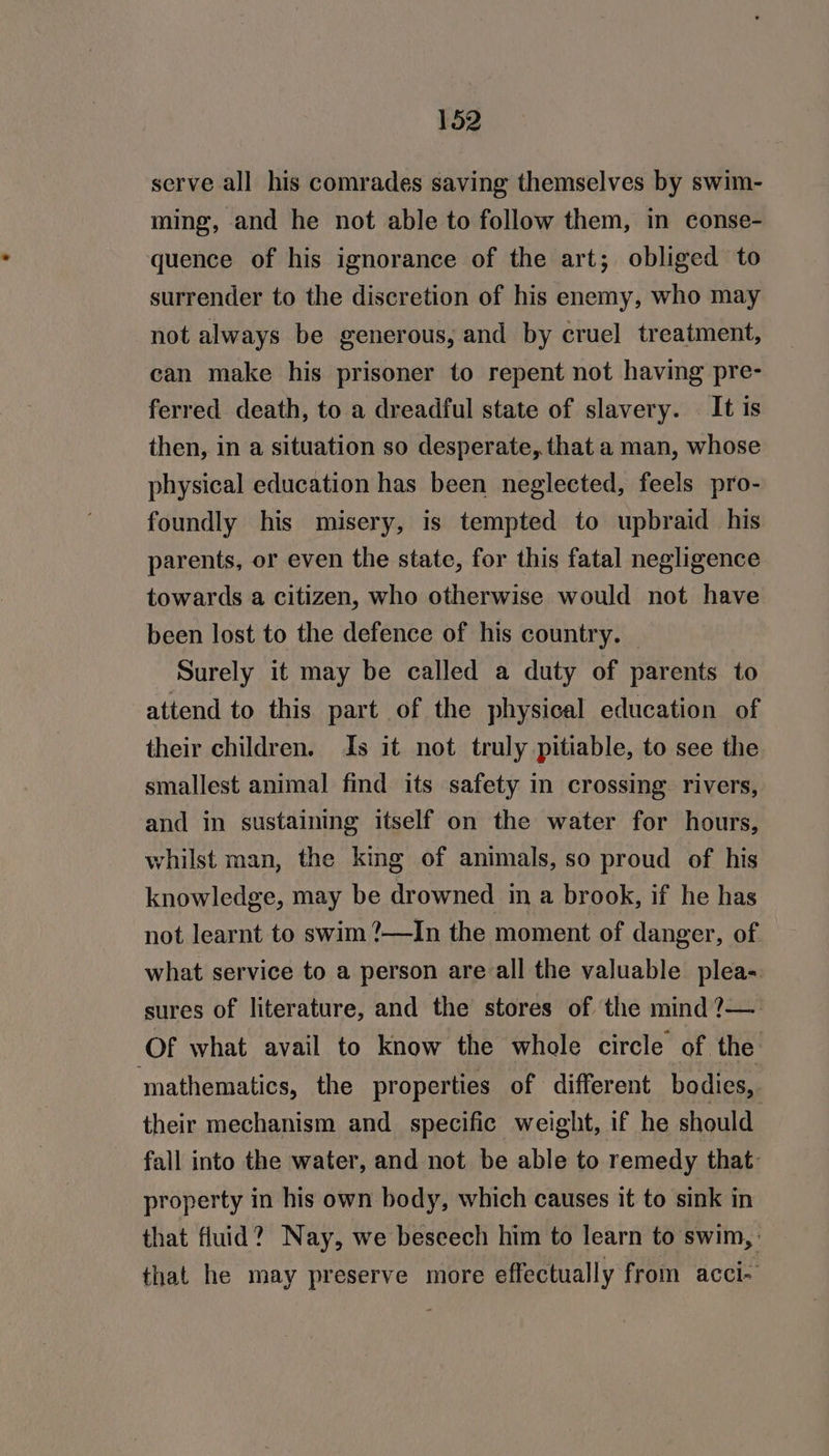 serve all his comrades saving themselves by swim- ming, and he not able to follow them, in conse- quence of his ignorance of the art; obliged to surrender to the discretion of his enemy, who may not always be generous, and by cruel treatment, can make his prisoner to repent not having pre- ferred death, to a dreadful state of slavery. It is then, in a situation so desperate, that a man, whose physical education has been neglected, feels pro- foundly his misery, is tempted to upbraid_his parents, or even the state, for this fatal negligence towards a citizen, who otherwise would not have been lost to the defence of his country. | Surely it may be called a duty of parents to attend to this part of the physical education of their children. Is it not truly pitiable, to see the smallest animal find its safety in crossing rivers, and in sustaining itself on the water for hours, whilst man, the king of animals, so proud of his knowledge, may be drowned in a brook, if he has not learnt to swim ?—In the moment of danger, of what service to a person are all the valuable plea- sures of literature, and the stores of the mind ?—. Of what avail to know the whole circle of the mathematics, the properties of different bodies, their mechanism and specific weight, if he should fall into the water, and not be able to remedy that: property in his own body, which causes it to sink in that fluid? Nay, we beseech him to learn to swim, that he may preserve more effectually from acci-