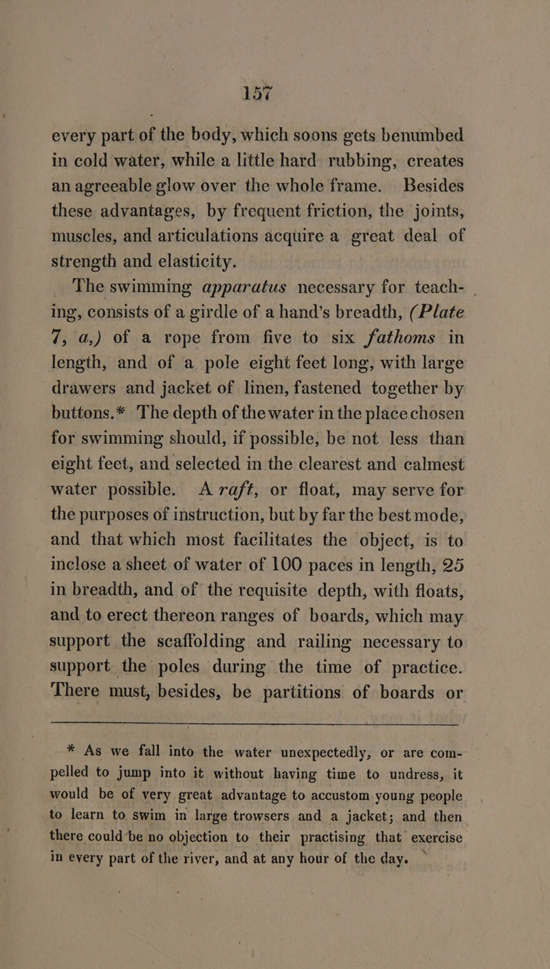 every part of the body, which soons gets benumbed in cold water, while a little hard rubbing, creates an agreeable glow over the whole frame. Besides these advantages, by frequent friction, the joints, muscles, and articulations acquire a great deal of strength and elasticity. The swimming apparatus necessary for teach- | ing, consists of a girdle of a hand’s breadth, (Plate 7, a,) of a rope from five to six fathoms in length, and of a pole eight feet long, with large drawers and jacket of linen, fastened together by buttons.* The depth of the water in the place chosen for swimming should, if possible, be not less than eight feet, and selected in the clearest and calmest water possible. &lt;A raft, or float, may serve for the purposes of instruction, but by far the best mode, and that which most facilitates the object, is to inclose a sheet of water of 100 paces in length, 25 in breadth, and of the requisite depth, with floats, and to erect thereon ranges of boards, which may support the scaffolding and railing necessary to support the poles during the time of practice. There must, besides, be partitions of boards or * As we fall into the water unexpectedly, or are com- pelled to jump into it without having time to undress, it would be of very great advantage to accustom young people to learn to swim in large trowsers and a jacket; and then there could’be no objection to their practising that exercise in every part of the river, and at any hour of the day. —