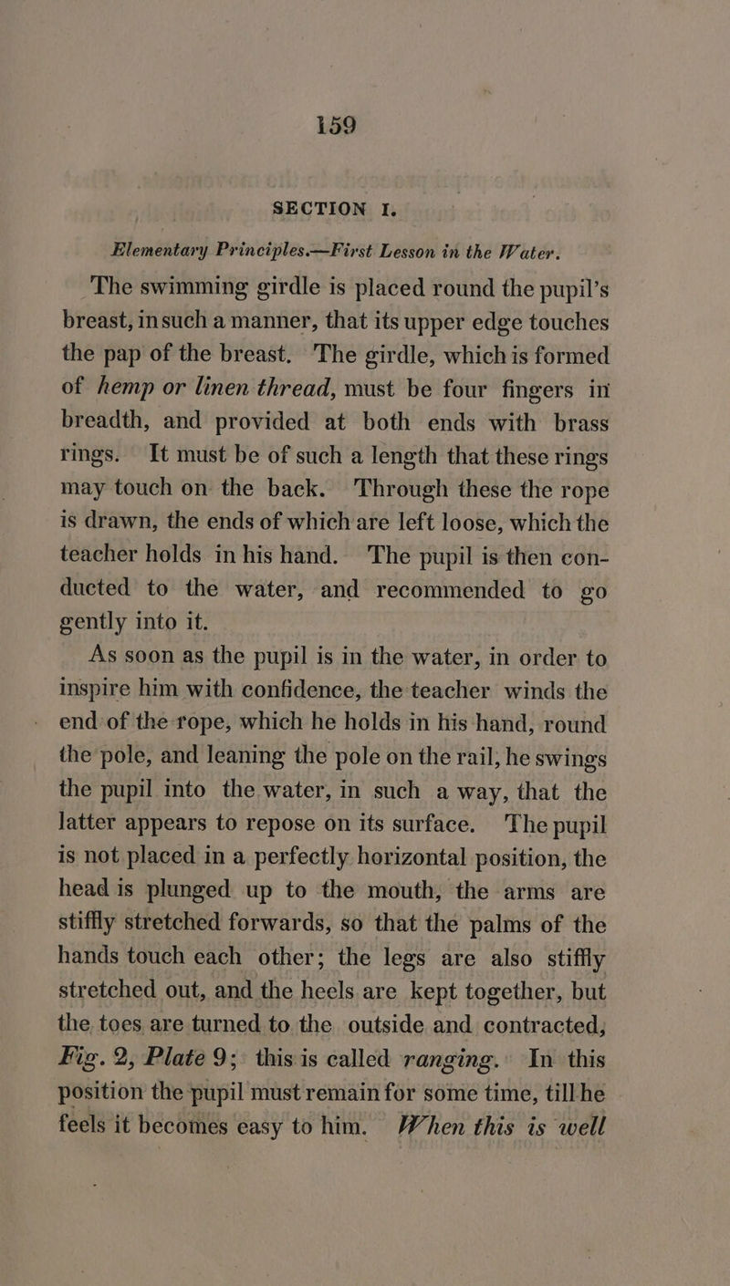 SECTION 1. Elementary Principles.—First Lesson in the Water. The swimming girdle is placed round the pupil’s breast, insuch a manner, that its upper edge touches the pap of the breast. The girdle, which is formed of hemp or linen thread, must be four fingers in breadth, and provided at both ends with brass rings. It must be of such a length that these rings may touch on the back. Through these the rope is drawn, the ends of which are left loose, which the teacher holds in his hand. The pupil is then con- ducted to the water, and recommended to £0 gently into it. As soon as the pupil is in the water, in order to inspire him with confidence, the teacher winds the end of the rope, which he holds in his hand, round the pole, and leaning the pole on the rail; he swings the pupil into the water, in such a way, that the Jatter appears to repose on its surface. The pupil is not placed in a perfectly horizontal position, the head is plunged up to the mouth, the arms are stiffly stretched forwards, so that the palms of the hands touch each other; the legs are also stiffly stretched out, and the heels are kept together, but the toes are turned to the outside and contracted, Fig. 2, Plate 9; this is called ranging. In this position the pupil must remain for some time, till he feels it becomes easy to him. When this is well