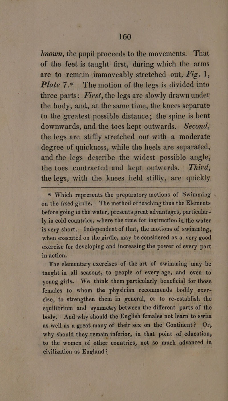 known, the pupil proceeds to the movements. That of the feet is taught first, during which the arms are to remcin immoveably stretched out, Fig. 1, Plate 7.* The motion of the legs is divided into three parts: First, the legs are slowly drawn under the body, and, at the same time, the knees separate to the greatest possible distance; the spine is bent downwards, and the toes kept outwards. Second, the legs are stiffly stretched out with a moderate degree of quickness, while the heels are separated, and the legs describe the widest possible angle, the toes contracted and kept outwards. Third, the legs, with the knees held stiffly, are quickly * Which represents the preparatory motions of Swimming » on the fixed girdle. The method of teaching thus the Elements before going in the water, presents great advantages, particular- ly in cold countries, where the time for instruction in the water is very short. Independent of that, the motions of swimming, when executed on the girdle, may be considered as a very good exercise for developing and increasing the power of every part in action. The elementary exercises of the art of swimming may be taught in all seasons, to people of every age, and even to young girls. We think them particularly beneficial for those females to whom the physician recommends bodily exer- cise, to strengthen them in general, or to re-establish the equilibrium and symmetry between the different parts of the body. And why should the English females not learn to swim as well as a great many of their sex on the Continent? Or, why should they remain inferior, in that point of education, to the women of aha countries, not so much adyanced in civilization as England? |