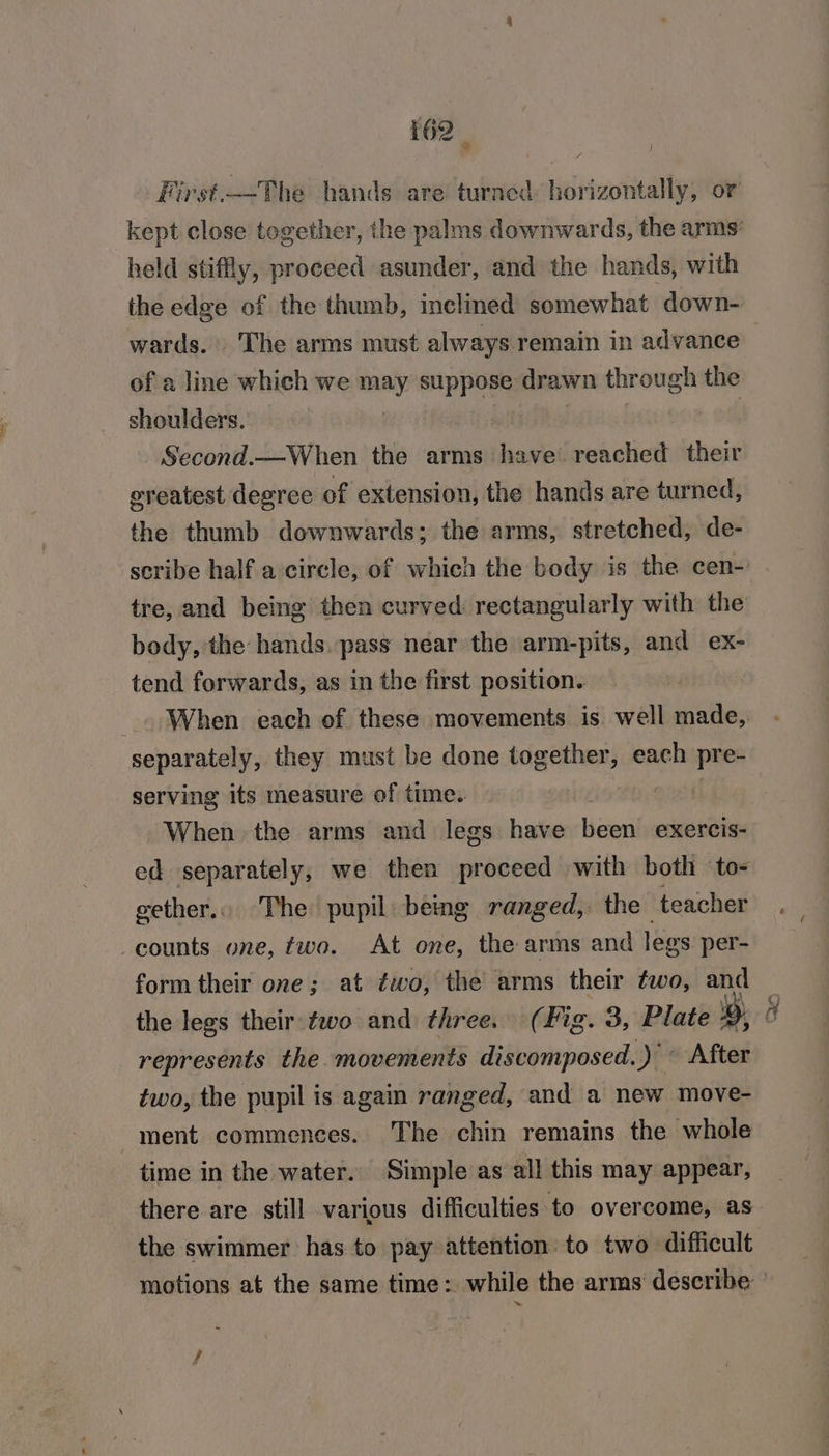 held stiffly, proceed asunder, and the hands, with the edge of the thumb, inclined somewhat down- of a line which we may cERee drawn through the shoulders. Second.—When the arms have reached their oreatest degree of extension, the hands are turned, the thumb downwards; the arms, stretched, de- body, ‘the hands. pass near the arm-pits, and ex- tend forwards, as in the first position. separately, they must be done together, each pre- serving its measure of time. y When the arms and legs have been exercis- ed separately, we then proceed with both ‘to- gether, The pupil being ranged, the teacher counts one, two. At one, the arms and legs per- form their one; at éwo, the arms their two, and the legs their two and three. (Fig. 3, Plate 2», represents the movements discomposed. +) « After two, the pupil is again ranged, and a new move- time in the water. Simple as all this may appear, there are. still various difficulties ‘to overcome, as the swimmer has to pay attention: to two difficult