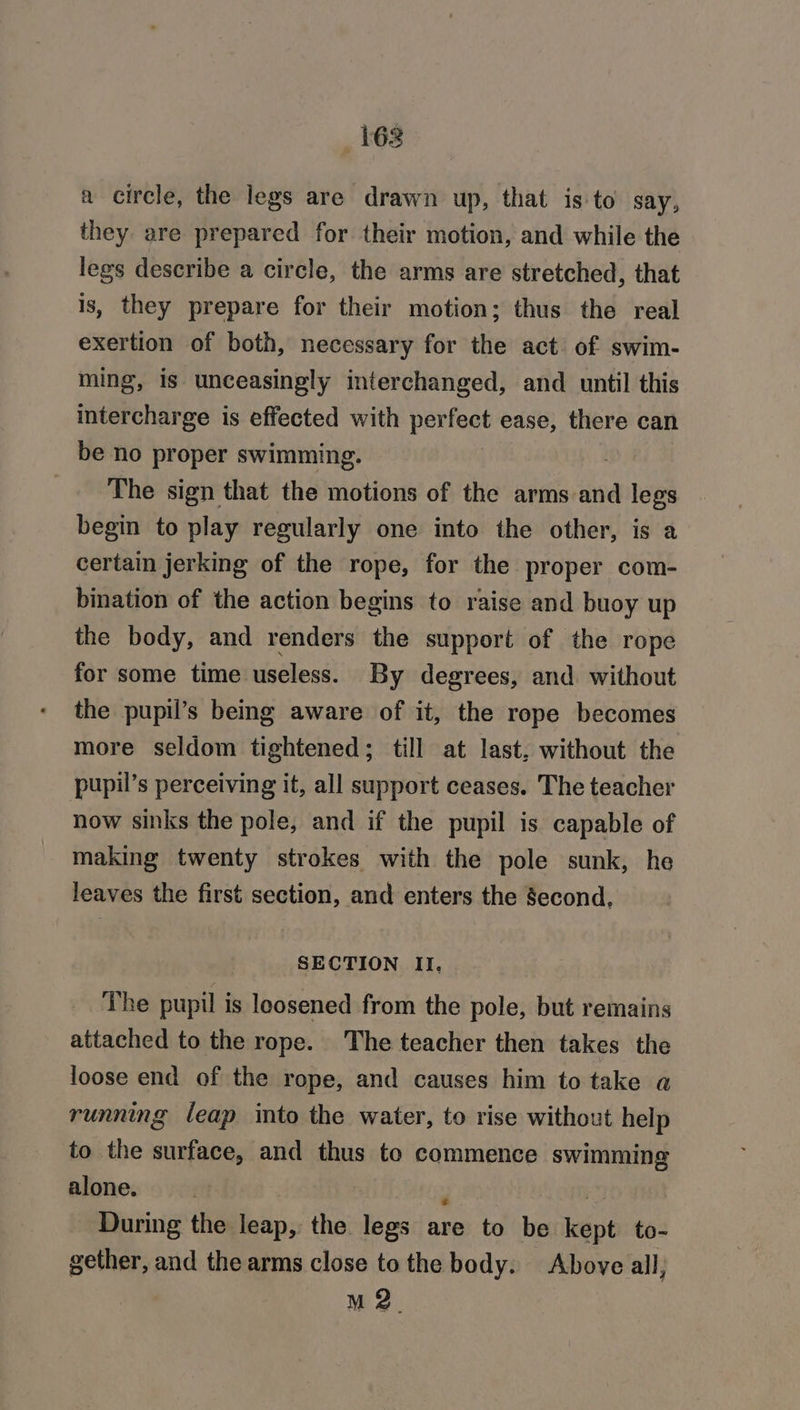 162 a circle, the legs are drawn up, that is to say, they are prepared for their motion, and while the legs describe a circle, the arms are stretched, that is, they prepare for their motion; thus the real exertion of both, necessary for the act of swim- ming, is unceasingly interchanged, and until this intercharge is effected with perfect ease, there can be no proper swimming. | The sign that the motions of the arms and alee begin to play regularly one into the other, is a certain jerking of the rope, for the proper com- bination of the action begins to raise and buoy up the body, and renders the support of the rope for some time useless. By degrees, and without the pupil’s being aware of it, the rope becomes more seldom tightened; till at last, without the pupil’s perceiving it, all support ceases. The teacher now sinks the pole, and if the pupil is capable of making twenty strokes with the pole sunk, he leaves the first section, and enters the second, SECTION II. The pupil is loosened from the pole, but remains attached to the rope. The teacher then takes the loose end of the rope, and causes him to take a running leap into the water, to rise without help to the surface, and thus to commence swimming alone. ; | During the leap, the legs are to be kept to- gether, and the arms close tothe body. Above all, M 2.