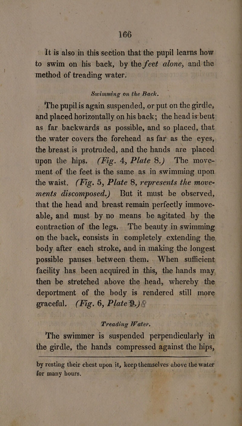 It is also in this section that the pupil learns how to swim on his back, by the feet alone, and the method of treading water. Swimming on the Back. The pupil is again suspended, or put on the girdle, as far backwards as possible, and so placed, that the water covers the forehead as far as the eyes, the breast is protruded, and the hands are placed upon the hips. (Fig. 4, Plate 8.) The move- ment of the feet is the same as in swimming upon the waist. (Fig. 5, Plate 8, represents the move- ments discomposed.) But it must be observed, that the head and breast remain perfectly immove- able, and must by no means be agitated by the contraction of the legs. The beauty in swimming body after each stroke, and in making the longest possible pauses between them. . When sufficient then be stretched above the head, whereby the deportment of the body is rendered still more praceful. (Fig. 6, Plate 9.)&amp; : Treading Water. : | The swimmer is suspended perpendicularly in the girdle, the hands compressed against the hips, by resting their chest upon it, keep themselves above the water for many hours. ae, : &gt;