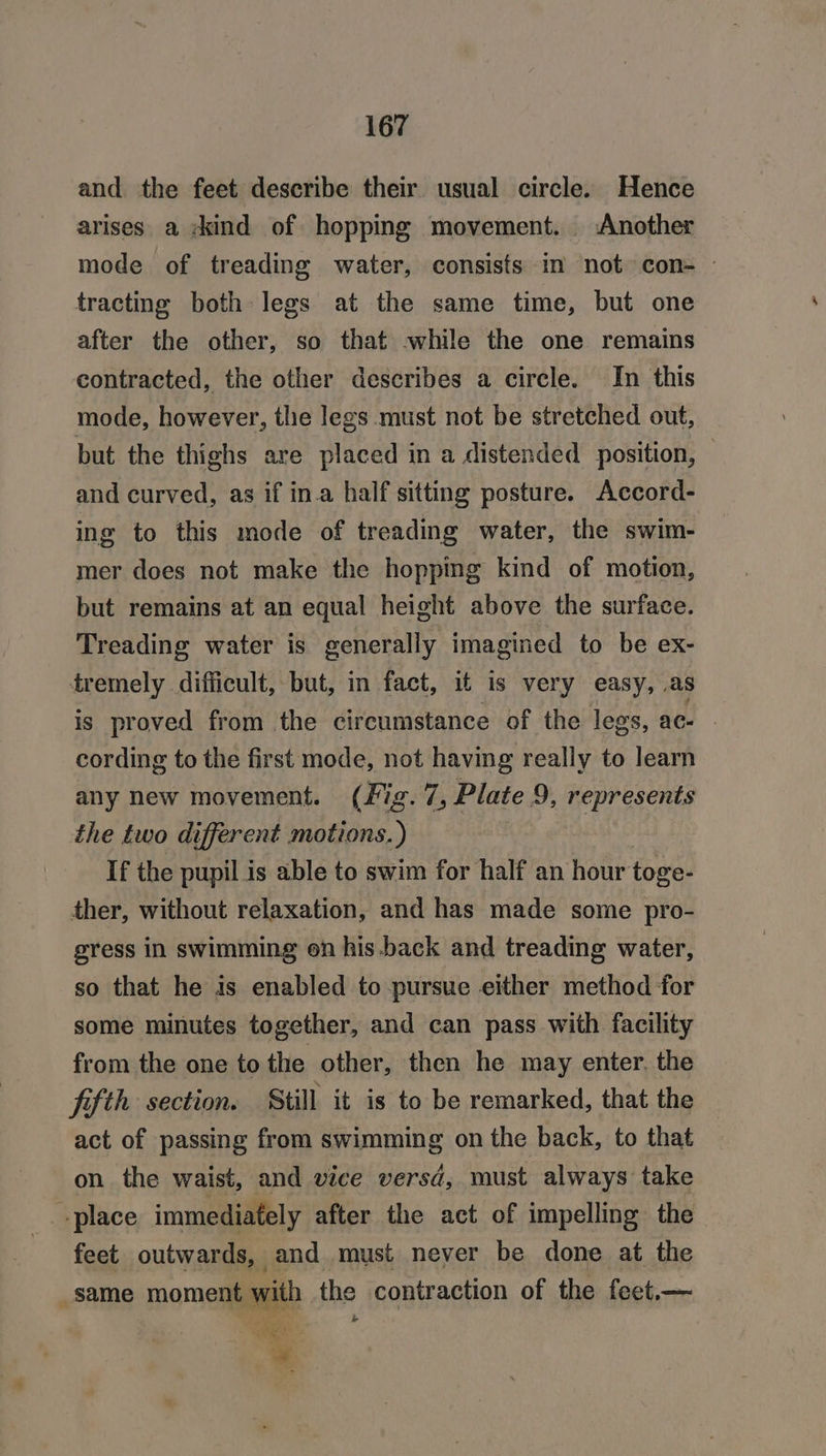and the feet describe their usual circle. Hence arises a :kind of hopping movement. Another mode of treading water, consists im not con- - tracting both legs at the same time, but one after the other, so that while the one remains contracted, the other describes a circle. In this mode, however, tlie legs must not be stretched out, but the thighs are placed in a distended position, — and curved, as if in.a half sitting posture. Accord- ing to this mode of treading water, the swim- mer does not make the hoppmg kind of motion, but remains at an equal height above the surface. Treading water is generally imagined to be ex- tremely difficult, but, in fact, it is very easy, as is proved from the circumstance of the legs, ac cording to the first mode, not having really to learn any new movement. (Fig. 7, Plate 9, represents the two different motions.) . If the pupil is able to swim for half an hour toge- ther, without relaxation, and has made some pro- gress in swimming on his back and treading water, so that he is enabled to pursue either method for some minutes together, and can pass with facility from the one to the other, then he may enter. the fifth section. Still it is to be remarked, that the act of passing from swimming on the back, to that on the waist, and vice versd, must always take place immediately after the act of impelling the feet outwards, and must never be done at the same moment with the contraction of the feet.— ae? *
