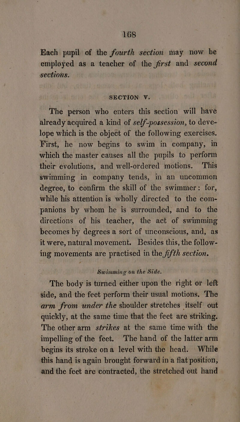 Each pupil of the fourth section may now be employed as a teacher of the first and second sections. SECTION V. The person who enters this section will have already acquired a kind of self-possession, to deve- lope which is the object of the following exercises. First, he now begins to swim in company, in which the master causes all the pupils to perform their evolutions, and well-ordered motions. This swimming in company tends, in an uncommon degree, to confirm the skill of the swimmer: for, while his attention is wholly directed to the com- panions by whom he is surrounded, and to the directions of his teacher, the act of swimming becomes by degrees a sort of unconscious, and, as it were, natural movement. Besides this, the follow- ing movements are practised in the fifth section. Swimming on the Side. The body is turned either upon the right or left side, and the feet perform their usual motions. The arm from under the shoulder stretches itself out quickly, at the same time that the feet are striking. The other arm strikes at the same time with the _impelling of the feet. The hand of the latter arm begins its stroke ona level with the head. While this hand is again brought forward in a flat position, and the feet are contracted, the stretched out hand