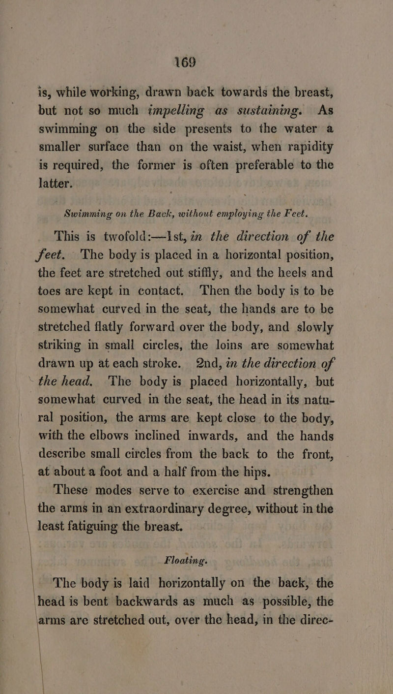is, while working, drawn back towards the breast, but not so much impelliing as sustaining. As swimming on the side presents to the water a smaller surface than on the waist, when rapidity is required, the former is often preferable to the latter. Swimming on the Back, without employing the Feet. This is twofold:—Ist, in the direction of the feet. The body is placed in a horizontal position, the feet are stretched out stiffly, and the heels and toes are kept in contact. Then the body is to be somewhat curved in the seat, the hands are to be stretched flatly forward over the body, and slowly striking in smali circles, the loins are somewhat drawn up at each stroke. 2nd, in the direction of somewhat curved in the seat, the head in its natu- ral position, the arms are kept close to the body, with the elbows inclined inwards, and the hands describe small circles from the back to the front, at about a foot and a half from the hips. These modes serve to exercise and strengthen the arms in an extraordinary degree, without in the Floating. The body is laid horizontally on the back, the head is bent backwards as much as possible, the \ is are stretched out, over the head, in the direc-
