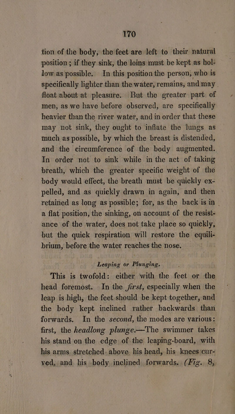 tion of the body, the feet are left to their natural position ; if they sink, the loins must be kept as hol- low as possible. In this position the person, who is specifically lighter than the water, remains, and may | float about at pleasure. But the greater part. of men, as we have before observed, are specifically heavier than the river water, and in order that these may not sink, they ought to inflate the lungs as | much as possible, by which the breast is distended, and the circumference of the body augmented. In order not to sink while in the act of taking breath, which the greater specific weight of the body would effect, the breath must be quickly ex- pelled, and as quickly drawn in again, and then retained as long as possible; for, as the back is in - a flat position, the sinking, on account of the resist- ance of the water, does not take place so quickly, but the quick respiration will restore the equili- brium, before the water reaches the nose. Leaping or Plunging. : This is twofold: either with the feet or the head foremost. In the jirst, especially when the leap is high, the feet should be kept together, and the body kept inclined rather backwards than forwards. In the second, the modes are various: first, the headlong plunge.-—The swimmer takes his stand on the edge: of the leaping-board, with his arms stretched. above. his head, his knees ‘cur- ved, and his body. inclined forwards. (Fig. 8,