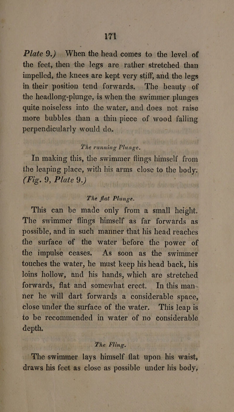 Plate 9.) | When the head comes to the level. of the feet, then the legs are rather stretched than impelled, the knees are kept very stiff, and the legs in their position tend forwards. The beauty of the headlong-plunge, is when the swimmer plunges quite noiseless into the water, and does not raise more bubbles than a thin piece of wood falling perpendicularly would do. ; The running Plunge. 2 - In making this, the swimmer flings himself from the leaping place, with his arms close to pie body: (Fig. 9, Plate 9.) The flat Plunge. This can be made only from a small height. The swimmer flings himself as far forwards as possible, and in such manner that his head reaches the surface of the water before the power of the impulse ceases. As soon as the swimmer touches the water, he must keep his head back, his loins hollow, and his hands, which are stretched forwards, flat and somewhat erect. In this man- ner he will dart forwards a considerable space, close under the surface of the water. This leap is to be recommended in water of no considerable depth. wi: The Fling. The swimmer lays himself flat upon. his waist, draws his feet as close as possible under his body, —