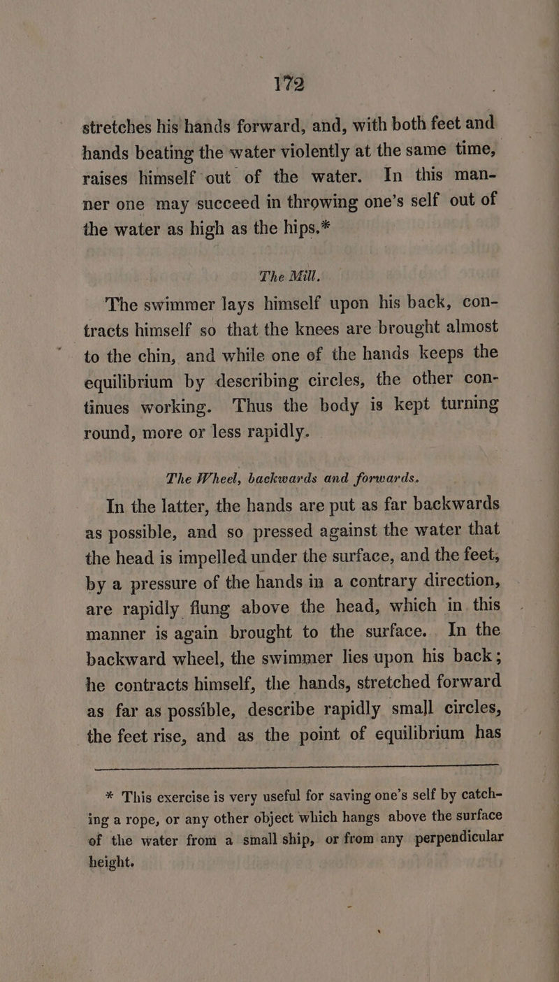 stretches his hands forward, and, with both feet and raises himself out of the water. In this man- ner one may succeed in throwing one’s self out of the water as high as the hips,* The Mill. The swimmer lays himself upon his back, con- tracts himself so that the knees are brought almost to the chin, and while one of the hands keeps the equilibrium by describing circles, the other con- tinues working. Thus the body is kept turning round, more or less rapidly. The Wheel, backwards and forwards. In the latter, the hands are put as far backwards as possible, and so pressed against the water that the head is impelled under the surface, and the feet, by a pressure of the hands in a contrary direction, are rapidly flung above the head, which in_ this manner is again brought to the surface. In the backward wheel, the swimmer lies upon his back; he contracts himself, the hands, stretched forward as far as possible, describe rapidly small circles, the feet rise, and as the point of equilibrium has i * This exercise is very useful for saving one’s self by catch- ing a rope, or any other object which hangs above the surface of the water from a small ship, or from any perpendicular height.