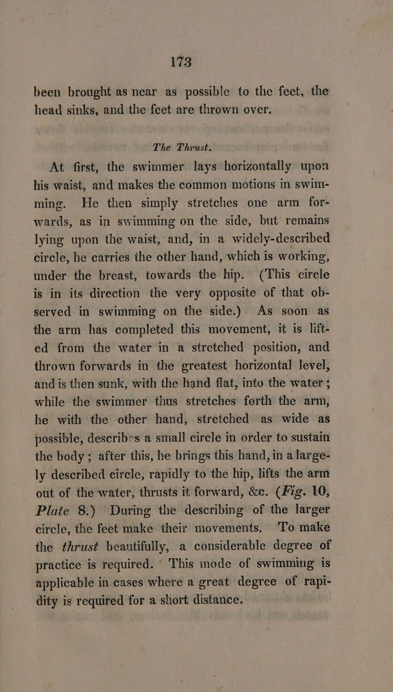 been brought as near as possible to the feet, the head sinks, and the feet are thrown over. The Thrust. At first, the swimmer lays horizontally upon his waist, and makes the common motions in swim- ming. He then simply stretches one arm for- wards, as in swimming on the side, but remains lying upon the waist, and, in a widely-described circle, he carries the other hand, which is working, under the breast, towards the hip. (This circle is in its direction the very opposite of that ob- served in swimming on the side.) As soon as the arm has completed this movement, it is lift- ed from the water in a stretched position, and thrown forwards in the greatest horizontal level, and is then sunk, with the hand flat, into the water ; while the swimmer thus stretches forth the arm, he with the other hand, stretched as wide as possible, describes a small circle in order to sustain the body; after this, he brings this hand, in a large- ly described eircle, rapidly to the hip, lifts the arm out of the water, thrusts it forward, &amp;c. (fig. 10, Plate 8.) During the describing of the larger circle, the feet make their movements. ‘To make the thrust beautifully, a considerable degree of practice is required. This mode of swimming is applicable in cases where a great degree of rapi- dity is required for a short distance.