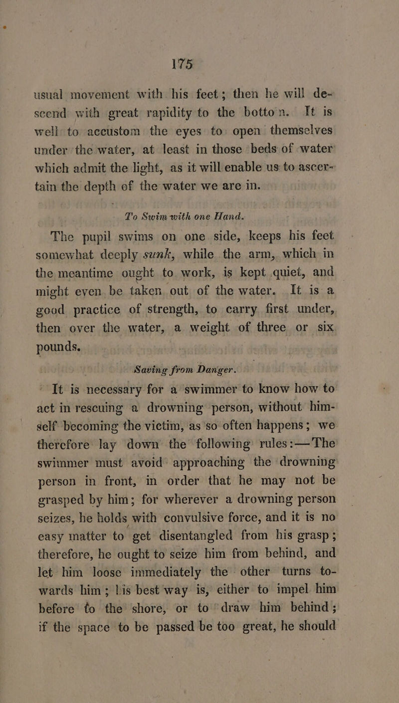usual movement with his feet; then he will de- scend with great rapidity to the botton. It is well to accustom the eyes to: open themselves under the water, at least in those beds of water which admit the light, as it will enable us to ascer~ tain the depth of the water we are in. Z'o Swim with one Hand. The pupil swims on one side, keeps his feet somewhat deeply sunk, while the arm, which in the meantime ought to. work, is kept quiet, and might even. be taken. out of the water. It is a good practice of strength, to carry first under, then over the water, a weight of three or six pounds. Saving from Danger. ' It is necessary for a swimmer to know how to act in rescuing a drowning person, without him- self becoming the victim, as so often happens; we therefore lay down’ the following’ rules: —The swimmer must avoid’ approaching the drowning person in front, in order that he may not be srasped by him; for wherever a drowning person seizes, he holds with convulsive force, and it is no easy matter to get disentangled from his grasp; therefore, he ought to seize him from behind, and let him loose immediately the other turns to- wards him; his best way is, either to impel him before to the shore, or to “draw him behind ; if the space to be passed be too great, he should