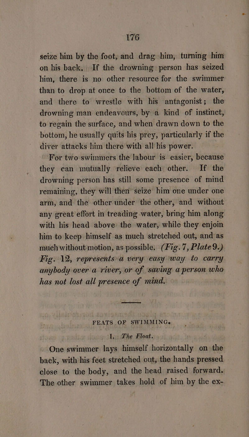 seize him by the foot, and drag him, turning him on his back, If the drowning person has seized him, there is no other resource for the swimmer than to drop at once to the bottom of the water, and there to wrestle with his antagonist; the drowning man endeavours, by a kind of instinct, to regain the surface, and when drawn down to the bottom, he usually quits his prey, particularly if the diver attacks him there with all his power. For two swimmers the labour is. easier, because they can mutually relieve each other. If the drowning person has still some presence of mind remaining, they will then’ seize him one under one arm, and the other under the other, and without any ereat effort in treading water, bring him along with his head above the water, while they enjoin him to keep himself as much stretched out, and as much without motion, as possible. (Fig. 7, Plate 9.) Fig. 12, represents» a very easy ‘way to carry anybody over a river, or of ‘saving a person who has not lost all presence of mind. eed FEATS OF SWIMMING. I. Lhe Float. . One swimmer lays himself horizontally on the back, with his feet stretched out, the hands: pressed - close to the body, and the head raised forward. The other swimmer takes hold of him by the ex-
