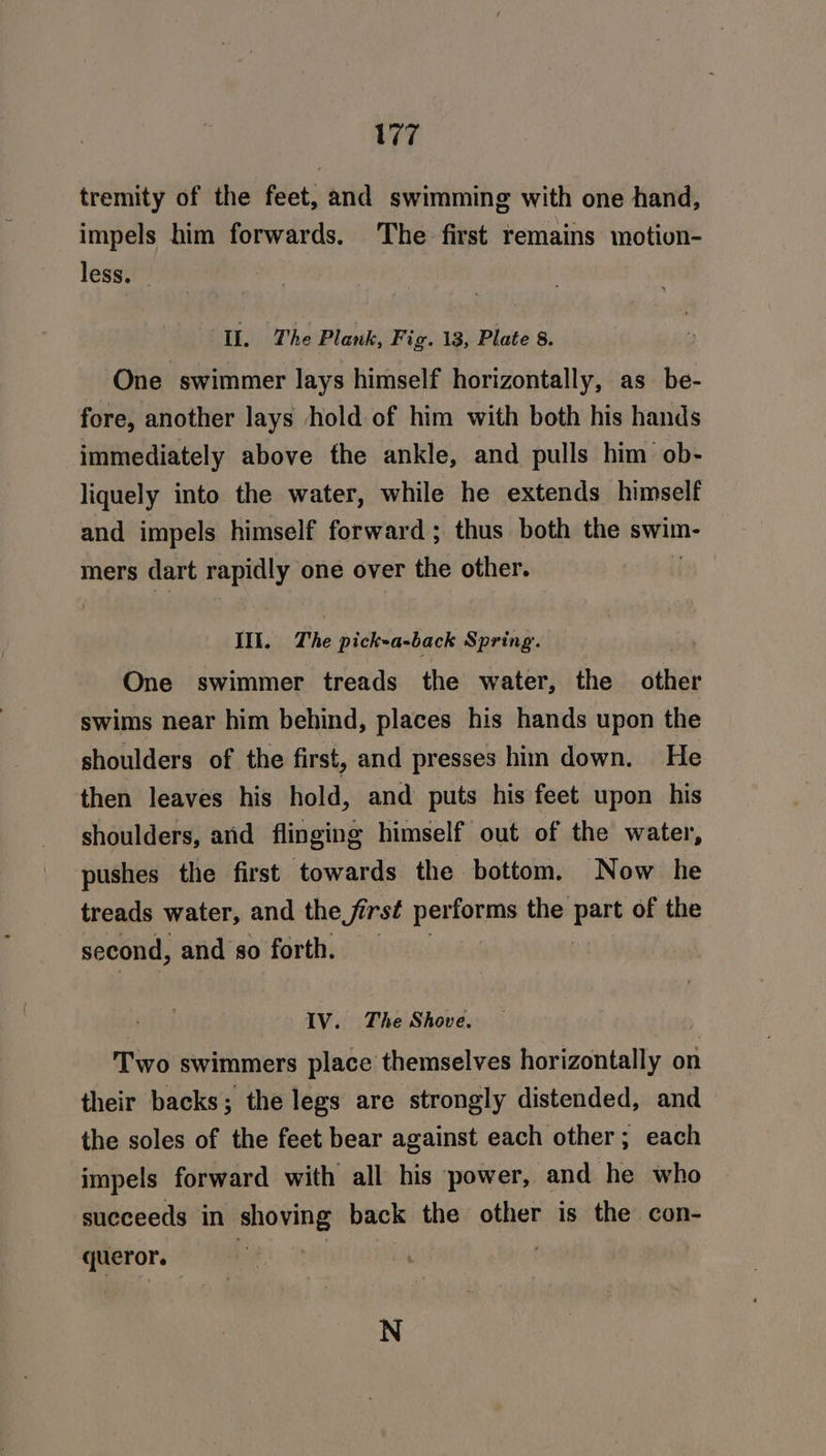 77 tremity of the feet, and swimming with one hand, impels him forwards. The first remains motion- less. Il. The Plank, Fig. 13, Plate 8. One swimmer lays himself horizontally, as be- fore, another lays hold of him with both his hands immediately above the ankle, and pulls him ob- liquely into the water, while he extends himself and impels himself forward; thus both the swim- mers dart rapidly one over the other. IIt. The pickea-back Spring. | One swimmer treads the water, the abies swims near him behind, places his hands upon the shoulders of the first, and presses him down. He then leaves his hold, and puts his feet upon his shoulders, and flinging himself out of the water, pushes the first towards the bottom. Now he treads water, and the first pecans the pete of the second, and so forth, IV. The Shove. Two swimmers place themselves horizontally on their backs; the legs are strongly distended, and the soles of the feet bear against each other; each impels forward with all his power, and he who succeeds in shoving back the other is the con- queror. Be’. ne | N