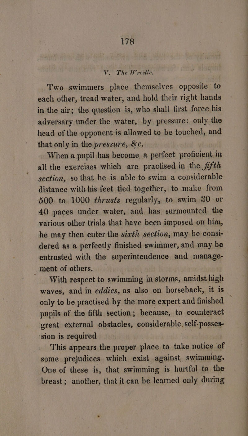 V. The IV vestle. Two swimmers place themselves opposite to each other, tread water, and hold their right hands in the air; the question is, who shall first force his adversary under the water, by pressure: only the head of the opponent is allowed to be touched, and that only in the pressure, &amp;c. When a pupil has become a perfect proficient im all the exercises which are practised in the jifth section, so that he is able to swim a considerable distance with his feet tied together, to make from 500. to 1000 thrusts regularly, to swim 20 or 40 paces under water, and has surmounted the various other trials that have been imposed on him, he may then enter the sixth section, may be consi- dered as a perfectly finished swimmer, and may be entrusted with the superintendence and manage- _ ment of others. : | With respect to swimming in storms, amidst high waves, and in eddies, as also on horseback, it is only to be practised by the more expert and finished pupils of the fifth section ; because, to counteract great external obstacles, considerable. self. posses- | ‘sion is required This appears the proper place to take notice of some prejudices which exist against swimming. One of these is, that swimming is hurtful to the breast; another, that it can be learned only during