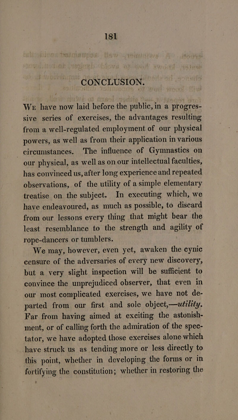 CONCLUSION. We have now laid before the public, ina progres- sive series of exercises, the advantages resulting from a well-regulated employment of our physical powers, as well as from their application in various _ circumstances. The influence of Gymnastics on our physical, as well as on our intellectual faculties, has convinced us, after long experience and repeated observations, of the utility of a simple elementary treatise on the subject. In executing which, we have endeavoured, as much as possible, to discard from our lessons every thing that might bear the least resemblance to the strength and agility of rope-dancers or tumblers. We may, however, even yet, awaken the cynic censure of the adversaries of every new discovery, but a very slight inspection will be sufficient to convince the unprejudiced observer, that even in our most complicated exercises, we have not de- parted from our first and sole object,—utility. Far from haying aimed at exciting the astonish- ment, or of calling forth the admiration of the spec- tator, we have adopted those exercises alone which have struck us as tending more or less directly to this point, whether in developing the forms or in fortifying the constitution; whether in restoring the -