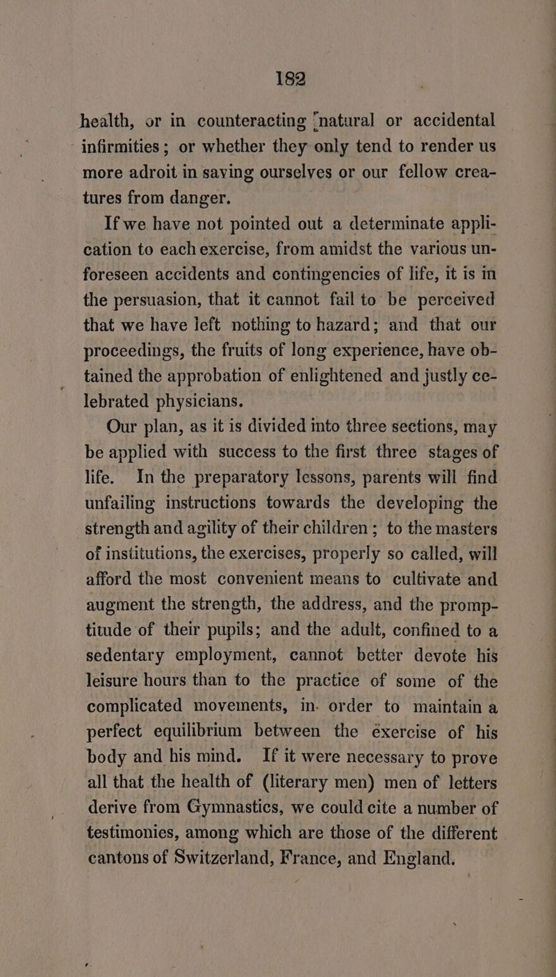health, or in counteracting ‘natural or accidental ‘infirmities ; or whether they only tend to render us more adroit in saving ourselves or our fellow crea- tures from danger. If we have not pointed out a determinate appli- cation to each exercise, from amidst the various un- foreseen accidents and contingencies of life, it is m the persuasion, that it cannot fail to be perceived that we have left nothing to hazard; and that our proceedings, the fruits of long experience, have ob- tained the approbation of enlightened and justly ce- lebrated physicians. Our plan, as it is divided into three sections, may be applied with success to the first three stages of life. In the preparatory lessons, parents will find unfailing instructions towards the developing the strength and agility of their children ; to the masters of institutions, the exercises, properly so called, will afford the most convenient means to cultivate and augment the strength, the address, and the promp- titude of their pupils; and the adult, confined to a sedentary employment, cannot better devote his leisure hours than to the practice of some of the complicated movements, in. order to maintain a perfect equilibrium between the éxercise of his body and his mind. If it were necessary to prove all that the health of (literary men) men of letters derive from Gymnastics, we could cite a number of testimonies, among which are those of the different cantons of Switzerland, France, and England.