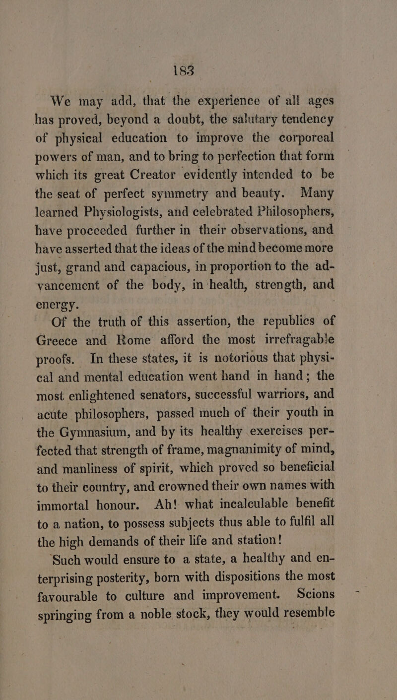 We may add, that the experience of all ages has proved, beyond a doubt, the salutary tendency of physical education to improve the corporeal powers of man, and to bring to perfection that form which its great Creator evidently intended to be the seat of perfect symmetry and beauty. Many learned Physiologists, and celebrated Philosophers, have proceeded further in their observations, and have asserted that the ideas of the mind become more just, grand and capacious, in proportion to the ad- vancement of the body, in health, strength, and energy. | Of the truth of this assertion, the republics of Greece and Rome afford the most irrefragable proofs. In these states, it is notorious that physi- cal and mental education went hand in hand; the most enlightened senators, successful warriors, and acute philosophers, passed much of their youth in the Gymnasium, and by its healthy exercises per- fected that strength of frame, magnanimity of mind, and manliness of spirit, which proved so beneficial to their country, and crowned their own names with immortal honour. Ah! what incalculable benefit to a nation, to possess subjects thus able to fulfil all the high demands of their life and station! ‘Such would ensure to a state, a healthy and en- terprising posterity, born with dispositions the most favourable to culture and improvement. Scions springing from a noble stock, they would resemble