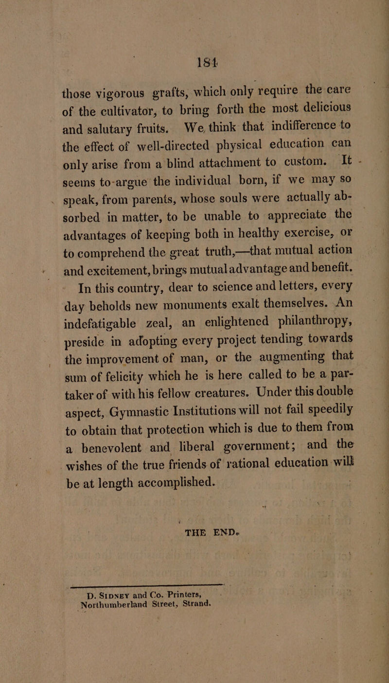 those vigorous grafts, which only require the care of the cultivator, to bring forth the most delicious and salutary fruits. We, think that indifference to the effect of well-directed physical education can only arise from a blind attachment to custom. TLE seems to-argue the individual born, if we may so . speak, from parents, whose souls were actually ab- sorbed in matter, to be unable to appreciate the advantages of keeping both in healthy exercise, OF — to comprehend the great truth,—that mutual action and excitement, brings mutual advantage and benefit. In this country, dear to science and letters, every day beholds new monuments exalt themselves. An indefatigable zeal, an enlightened philanthropy, preside in adopting every project tending: towards the improvement of man, or the augmenting that sum of felicity which he is here called to be a par- taker of with his fellow creatures. Under this double aspect, Gymnastic Institutions will not fail speedily to obtain that protection which is due to them from a benevolent and liberal government; and the wishes of the true friends of rational education will be at length accomplished. THE ENDe D. Stpngey and Co. Printers, Northumberland Street, Strand.
