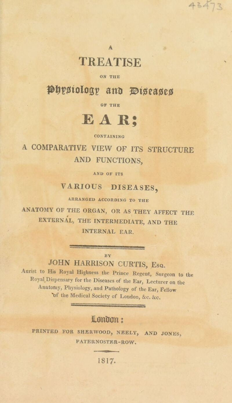 A 4 ±Jr s TREATISE ON THE #&1?i3tolog£ anD J^tgeasies OF THE EAR; CONTAINING A COMPARATIVE VIEW OF ITS STRUCTURE AND FUNCTIONS, AND OF ITS VARIOUS DISEASES, ARRANGED ACCORDING TO THE ANATOMY OF THE ORGAN, OR AS THEY AFFECT THE EXTERNAL, THE INTERMEDIATE, AND THE INTERNAL EAR. BY JOHN HARRISON CURTIS, Esq, Aurist to His Royal Highness the Prince Regent, Surgeon to the Royal Dispensary for the Diseases of the Ear, Lecturer on the Anatomy, Physiology, and Pathology of the Ear, Fellow \)t the Medical Society of London, &c. &c. ILonOou: PRINTED FOR SHERWOOD, NEELY, AND JONES, PATERNOSTER-ROW, 1817.