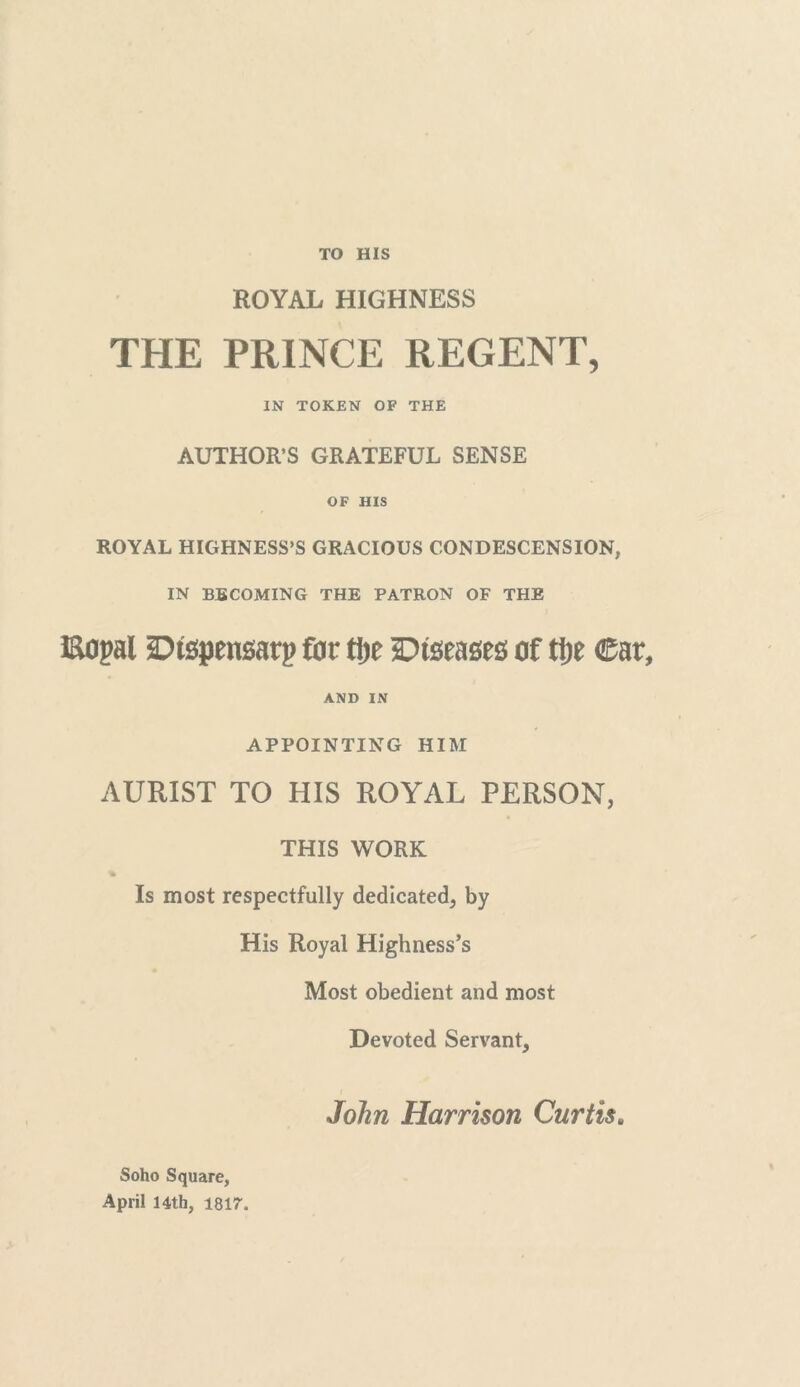 TO HIS ROYAL HIGHNESS THE PRINCE REGENT, IN TOKEN OF THE AUTHOR’S GRATEFUL SENSE OF HIS ROYAL HIGHNESS’S GRACIOUS CONDESCENSION, IN BECOMING THE PATRON OF THE i&opal Dispensary fijr tlje Diseases of tije Car, AND IN APPOINTING HIM AURIST TO HIS ROYAL PERSON, THIS WORK Is most respectfully dedicated, by His Royal Highness’s Most obedient and most Devoted Servant, John Harrison Curtis. Soho Square, April 14th, 1817.