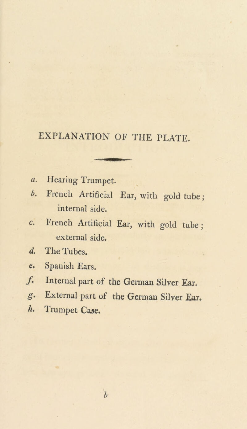 EXPLANATION OF THE PLATE. a. Healing Trumpet. b. French Artificial Ear, with gold tube; internal side. c. French Artificial Ear, with gold tube; external side. d. The Tubes. e. Spanish Ears. /. Internal part of the German Silver Ear. g. External part of the German Silver Ear# h. Trumpet Case. b