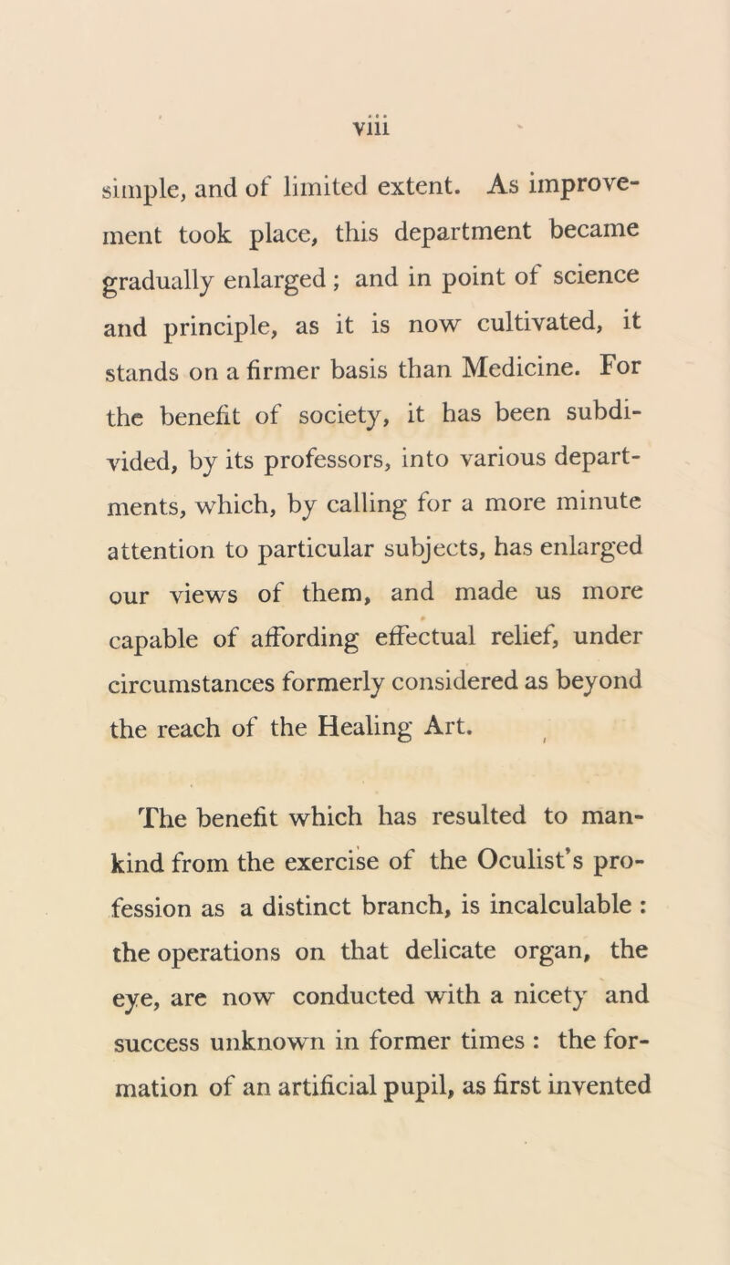 via simple, and of limited extent. As improve- ment took place, this department became gradually enlarged ; and in point ot science and principle, as it is now cultivated, it stands on a firmer basis than Medicine. For the benefit of society, it has been subdi- vided, by its professors, into various depart- ments, which, by calling for a more minute attention to particular subjects, has enlarged our views of them, and made us more capable of affording effectual relief, under circumstances formerly considered as beyond the reach of the Healing Art. The benefit which has resulted to man- kind from the exercise of the Oculist’s pro- fession as a distinct branch, is incalculable : the operations on that delicate organ, the eye, are now conducted with a nicety and success unknown in former times : the for- mation of an artificial pupil, as first invented