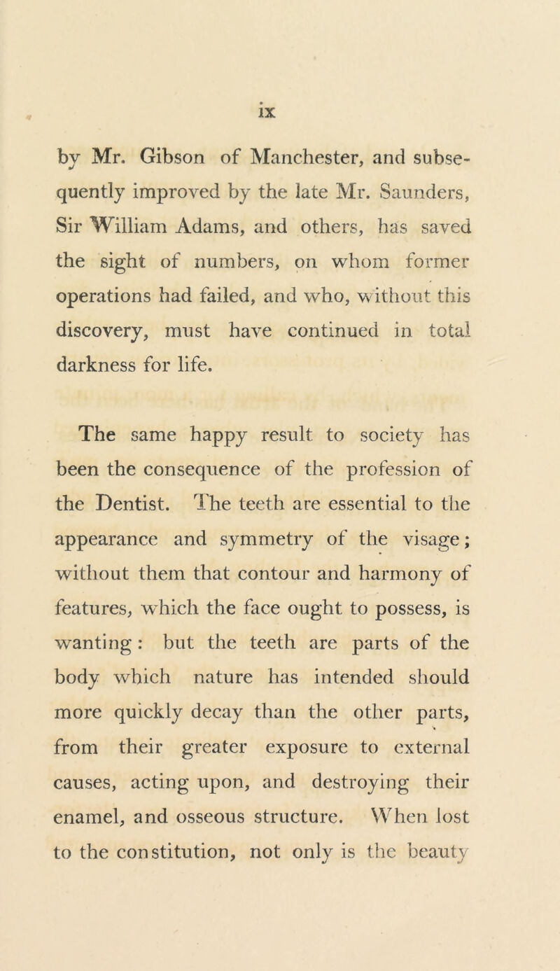 by Mr. Gibson of Manchester, and subse- quently improved by the late Mr. Saunders, Sir William Adams, and others, has saved the sight of numbers, on whom former operations had failed, and who, without this discovery, must have continued in total darkness for life. The same happy result to society has been the consequence of the profession of the Dentist. The teeth are essential to the appearance and symmetry of the visage; without them that contour and harmony of features, which the face ought to possess, is wanting : but the teeth are parts of the body which nature has intended should more quickly decay than the other parts, 't from their greater exposure to external causes, acting upon, and destroying their enamel, and osseous structure. When lost to the constitution, not only is the beauty