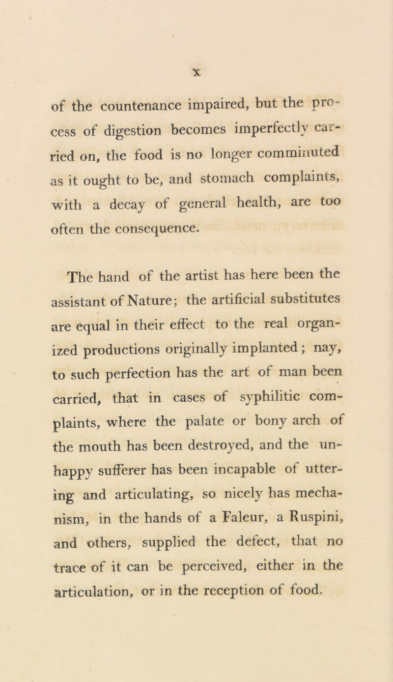 of the countenance impaired, but the pro- cess of digestion becomes imperfectly car- ried on, the food is no longer comminuted as it ought to be, and stomach complaints, with a decay of general health, are too often the consequence. The hand of the artist has here been the assistant of Nature; the artificial substitutes are equal in their effect to the real organ- ized productions originally implanted ; nay, to such perfection has the art of man been carried, that in cases of syphilitic com- plaints, where the palate or bony arch of the mouth has been destroyed, and the un- happy sufferer has been incapable of utter- ing and articulating, so nicely has mecha- nism, in the hands of a Faleur, a Ruspini, and others, supplied the defect, that no trace of it can be perceived, either in the articulation, or in the reception of food.