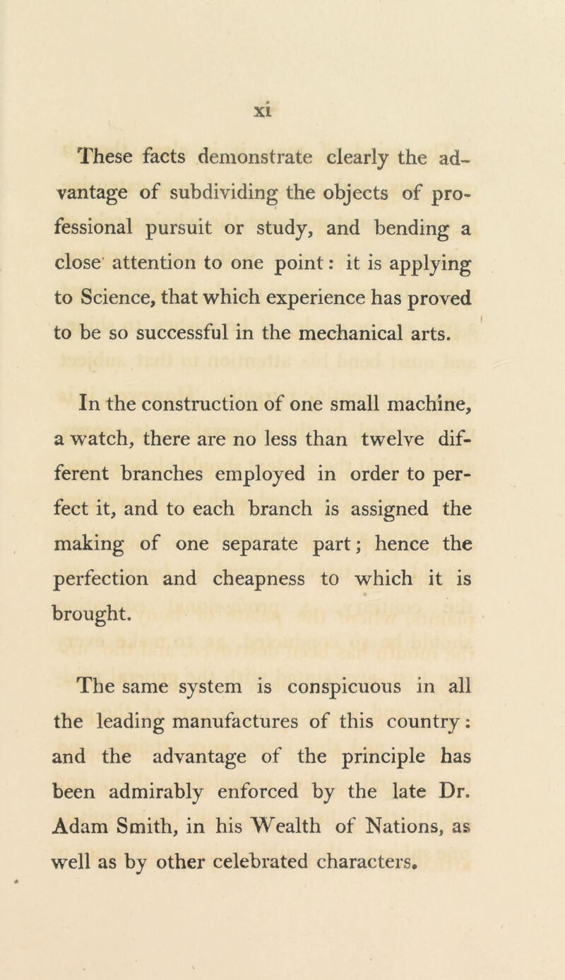 These facts demonstrate clearly the ad- vantage of subdividing the objects of pro- fessional pursuit or study, and bending a close attention to one point: it is applying to Science, that which experience has proved to be so successful in the mechanical arts. In the construction of one small machine, a watch, there are no less than twelve dif- ferent branches employed in order to per- fect it, and to each branch is assigned the making of one separate part; hence the perfection and cheapness to which it is brought. The same system is conspicuous in all the leading manufactures of this country: and the advantage of the principle has been admirably enforced by the late Dr. Adam Smith, in his Wealth of Nations, as well as by other celebrated characters.