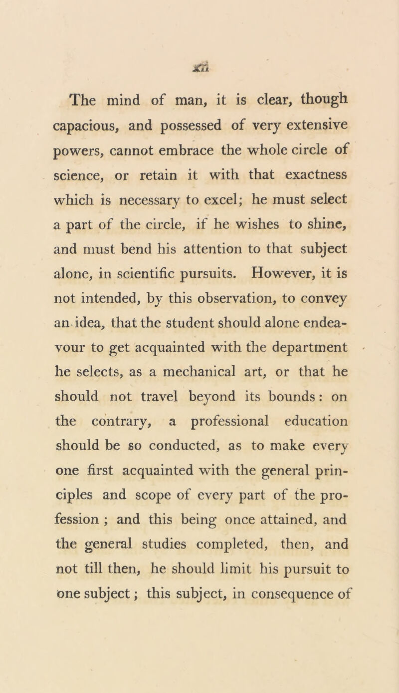 The mind of man, it is clear, though capacious, and possessed of very extensive powers, cannot embrace the whole circle of science, or retain it with that exactness which is necessary to excel; he must select a part of the circle, if he wishes to shine, and must bend his attention to that subject alone, in scientific pursuits. However, it is not intended, by this observation, to convey an idea, that the student should alone endea- vour to get acquainted with the department - he selects, as a mechanical art, or that he should not travel beyond its bounds: on the contrary, a professional education should be so conducted, as to make every one first acquainted with the general prin- ciples and scope of every part of the pro- fession ; and this being once attained, and the general studies completed, then, and not till then, he should limit his pursuit to one subject; this subject, in consequence of