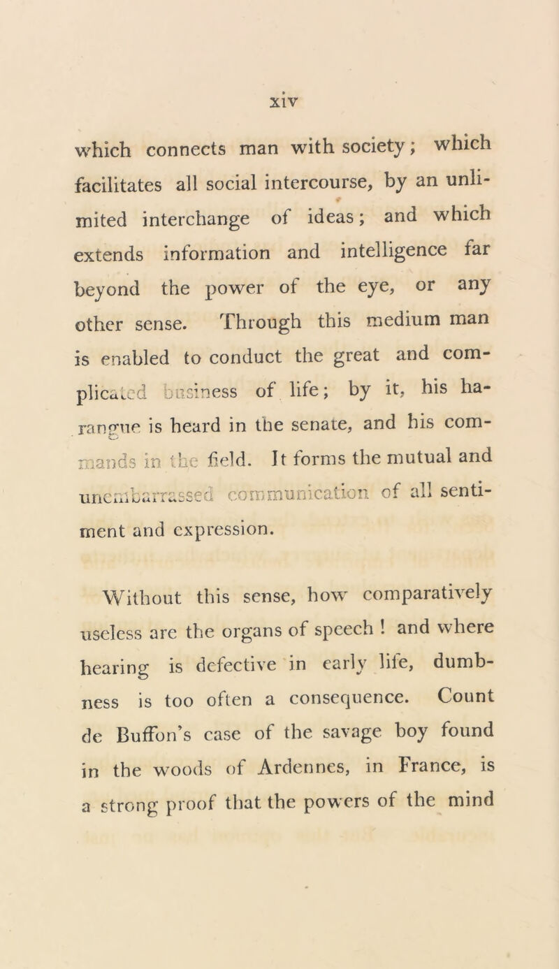 which connects man with society ; which facilitates all social intercourse, by an unli- # mited interchange of ideas; and which extends information and intelligence far beyond the power of the eye, or any other sense. Through this medium man is enabled to conduct the great and com- plicated business of life; by it, his ha- ranrme is heard in the senate, and his com- mauds in the held. It forms the mutual and unembarrassed communication of all senti- ment and expression. Without this sense, how comparatively useless are the organs of speech ! and where hearing is defective in eaily hie, dumb- ness is too often a consequence. Count de Buffon’s case of the savage boy found in the woods of Ardennes, in France, is a strong proof that the powers of the mind